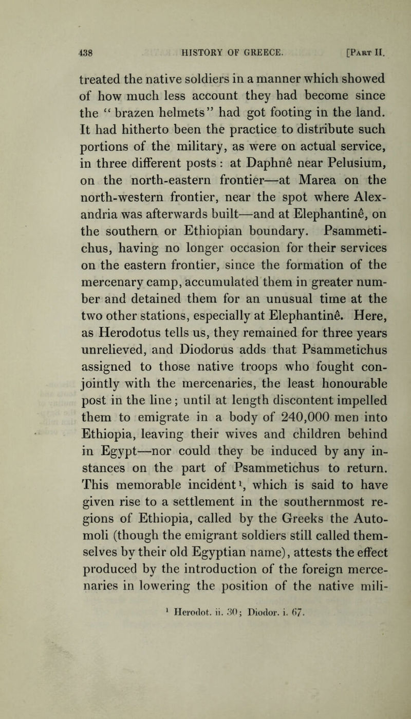 treated the native soldiers in a manner which showed of how much less account they had become since the “ brazen helmets” had got footing in the land. It had hitherto been the practice to distribute such portions of the military, as were on actual service, in three different posts : at Daphne near Pelusium, on the north-eastern frontier—at Marea on the north-western frontier, near the spot where Alex- andria was afterwards built—and at Elephantine, on the southern or Ethiopian boundary. Psammeti- chus, having no longer occasion for their services on the eastern frontier, since the formation of the mercenary camp, accumulated them in greater num- ber and detained them for an unusual time at the two other stations, especially at Elephantine. Here, as Herodotus tells us, they remained for three years unrelieved, and Diodorus adds that Psammetichus assigned to those native troops who fought con- jointly with the mercenaries, the least honourable post in the line; until at length discontent impelled them to emigrate in a body of 240,000 men into Ethiopia, leaving their wives and children behind in Egypt—nor could they be induced by any in- stances on the part of Psammetichus to return. This memorable incident1, which is said to have given rise to a settlement in the southernmost re- gions of Ethiopia, called by the Greeks the Auto- moli (though the emigrant soldiers still called them- selves by their old Egyptian name), attests the effect produced by the introduction of the foreign merce- naries in lowering the position of the native mili- 1 Herodot. ii. 30; Diodor. i. 67.