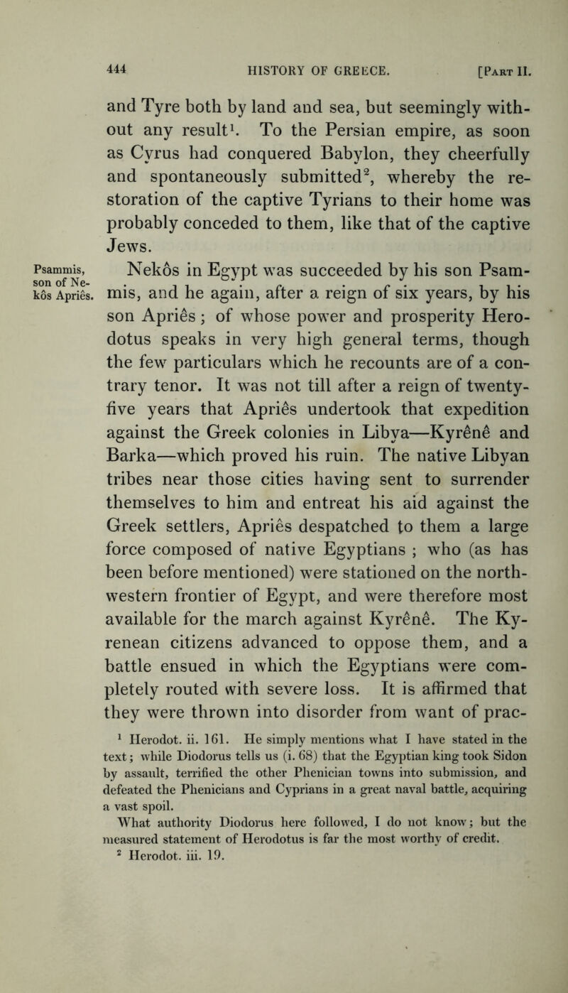 and Tyre both by land and sea, but seemingly with- out any result1. To the Persian empire, as soon as Cyrus had conquered Babylon, they cheerfully and spontaneously submitted2, whereby the re- storation of the captive Tyrians to their home was probably conceded to them, like that of the captive Jews. Psammis, Nekos in Egypt was succeeded by his son Psam- kosApries. mis, and he again, after a reign of six years, by his son Aprils; of whose power and prosperity Hero- dotus speaks in very high general terms, though the few particulars which he recounts are of a con- trary tenor. It was not till after a reign of twenty- five years that Aprils undertook that expedition against the Greek colonies in Libya—Kyr&ne and Barka—which proved his ruin. The native Libyan tribes near those cities having sent to surrender themselves to him and entreat his aid against the Greek settlers, Apries despatched to them a large force composed of native Egyptians ; who (as has been before mentioned) were stationed on the north- western frontier of Egypt, and were therefore most available for the march against Kyrene. The Ky- renean citizens advanced to oppose them, and a battle ensued in which the Egyptians were com- pletely routed with severe loss. It is affirmed that they were thrown into disorder from want of prac- 1 Herodot. ii. 161. He simply mentions what I have stated in the text; while Diodorus tells us (i. 68) that the Egyptian king took Sidon by assault, terrified the other Phenician towns into submission, and defeated the Phenicians and Cyprians in a great naval battle, acquiring a vast spoil. What authority Diodorus here followed, I do not know; but the measured statement of Herodotus is far the most worthy of credit. 2 Herodot. iii. 19.