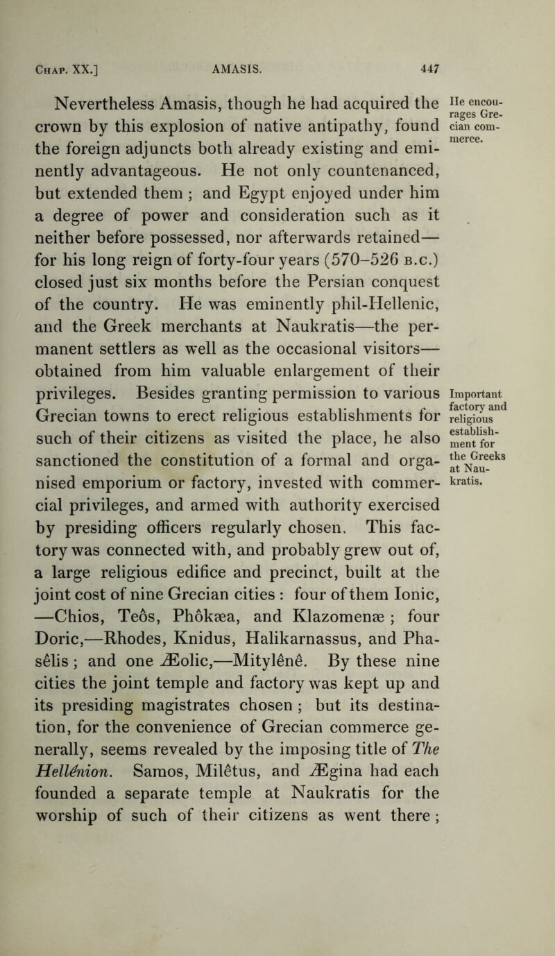 Nevertheless Amasis, though he had acquired the crown by this explosion of native antipathy, found the foreign adjuncts both already existing and emi- nently advantageous. He not only countenanced, but extended them ; and Egypt enjoyed under him a degree of power and consideration such as it neither before possessed, nor afterwards retained— for his long reign of forty-four years (570-526 b.c.) closed just six months before the Persian conquest of the country. He was eminently phil-Hellenic, and the Greek merchants at Naukratis—the per- manent settlers as well as the occasional visitors— obtained from him valuable enlargement of their privileges. Besides granting permission to various Grecian towns to erect religious establishments for such of their citizens as visited the place, he also sanctioned the constitution of a formal and orga- nised emporium or factory, invested with commer- cial privileges, and armed with authority exercised by presiding officers regularly chosen. This fac- tory was connected with, and probably grew out of, a large religious edifice and precinct, built at the joint cost of nine Grecian cities : four of them Ionic, —Chios, Teos, Phokaea, and Klazomense ; four Doric,—Rhodes, Knidus, Halikarnassus, and Pha- selis ; and one iEolic,—Mitylene. By these nine cities the joint temple and factory was kept up and its presiding magistrates chosen ; but its destina- tion, for the convenience of Grecian commerce ge- nerally, seems revealed by the imposing title of The Heltenion. Samos, Miletus, and iEgina had each founded a separate temple at Naukratis for the worship of such of their citizens as went there ; He encou- rages Gre- cian com- merce. Important factory and religious establish- ment for the Greeks at Nau- kratis.