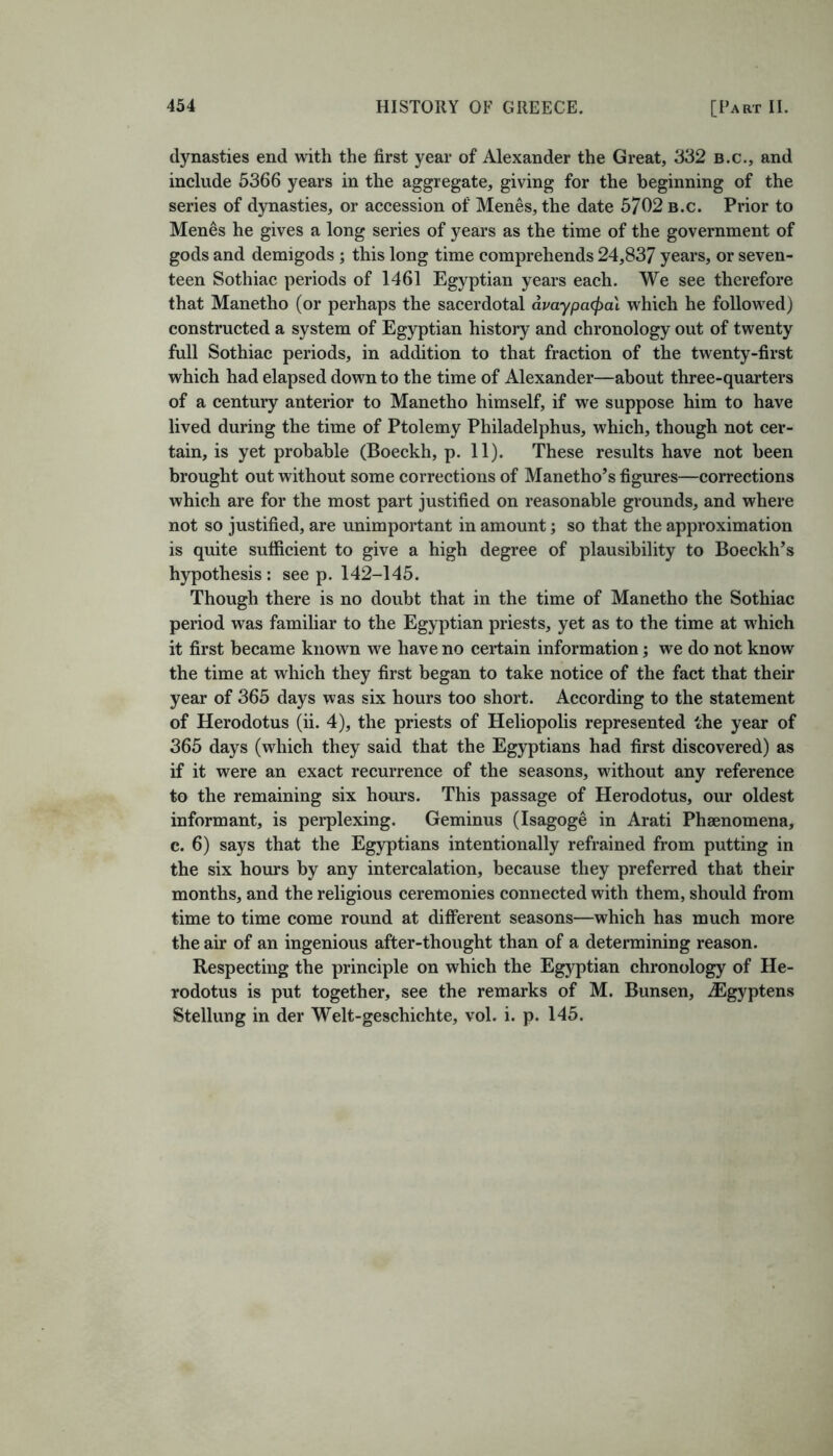 dynasties end with the first year of Alexander the Great, 332 b.c., and include 5366 years in the aggregate, giving for the beginning of the series of dynasties, or accession of Menes, the date 5702 b.c. Prior to Menes he gives a long series of years as the time of the government of gods and demigods ; this long time comprehends 24,837 years, or seven- teen Sothiac periods of 1461 Egyptian years each. We see therefore that Manetho (or perhaps the sacerdotal avaypatyai which he followed) constructed a system of Egyptian history and chronology out of twenty full Sothiac periods, in addition to that fraction of the twenty-first which had elapsed down to the time of Alexander—about three-quarters of a century anterior to Manetho himself, if we suppose him to have lived during the time of Ptolemy Philadelphus, which, though not cer- tain, is yet probable (Boeckh, p. 11). These results have not been brought out without some corrections of Manetho’s figures—corrections which are for the most part justified on reasonable grounds, and where not so justified, are unimportant in amount; so that the approximation is quite sufficient to give a high degree of plausibility to Boeckh’s hypothesis : see p. 142-145. Though there is no doubt that in the time of Manetho the Sothiac period was familiar to the Egyptian priests, yet as to the time at which it first became known we have no certain information; we do not know the time at which they first began to take notice of the fact that their year of 365 days was six hours too short. According to the statement of Herodotus (ii. 4), the priests of Heliopolis represented the year of 365 days (which they said that the Egyptians had first discovered) as if it were an exact recurrence of the seasons, without any reference to the remaining six hours. This passage of Herodotus, our oldest informant, is perplexing. Geminus (Isagoge in Arati Phenomena, c. 6) says that the Egyptians intentionally refrained from putting in the six hours by any intercalation, because they preferred that their months, and the religious ceremonies connected with them, should from time to time come round at different seasons—which has much more the air of an ingenious after-thought than of a determining reason. Respecting the principle on which the Egyptian chronology of He- rodotus is put together, see the remarks of M. Bunsen, JSgyptens Stellung in der Welt-geschichte, vol. i. p. 145.