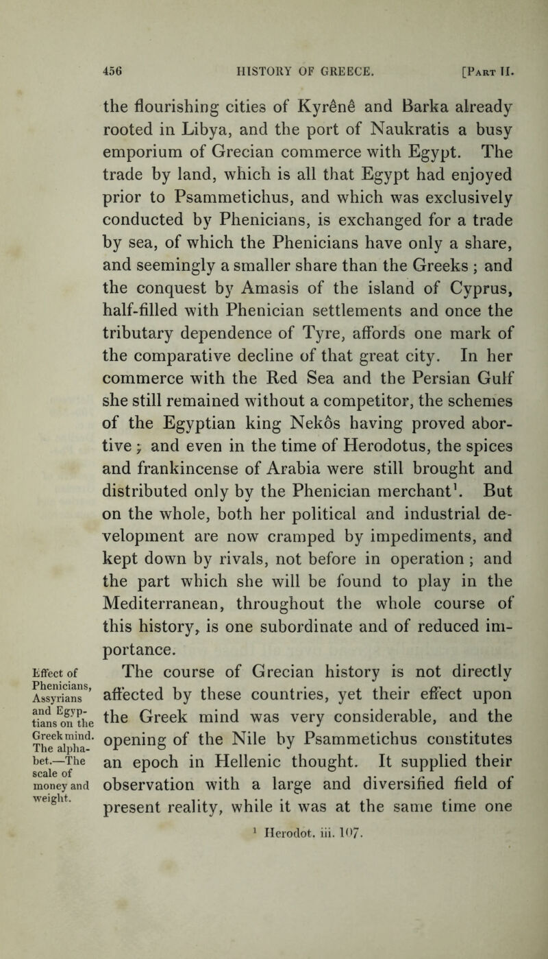 Effect of Phenicians, Assyrians and Egyp- tians on the Greek mind. The alpha- bet.—The scale of money and weight. the flourishing cities of Kyr&ne and Barka already rooted in Libya, and the port of Naukratis a busy emporium of Grecian commerce with Egypt. The trade by land, which is all that Egypt had enjoyed prior to Psammetichus, and which was exclusively conducted by Phenicians, is exchanged for a trade by sea, of which the Phenicians have only a share, and seemingly a smaller share than the Greeks ; and the conquest by Amasis of the island of Cyprus, half-filled with Phenician settlements and once the tributary dependence of Tyre, affords one mark of the comparative decline of that great city. In her commerce with the Red Sea and the Persian Gulf she still remained without a competitor, the schemes of the Egyptian king Nekos having proved abor- tive ; and even in the time of Herodotus, the spices and frankincense of Arabia were still brought and distributed only by the Phenician merchant1. But on the whole, both her political and industrial de- velopment are now cramped by impediments, and kept down by rivals, not before in operation ; and the part which she will be found to play in the Mediterranean, throughout the whole course of this history, is one subordinate and of reduced im- portance. The course of Grecian history is not directly affected by these countries, yet their effect upon the Greek mind was very considerable, and the opening of the Nile by Psammetichus constitutes an epoch in Hellenic thought. It supplied their observation with a large and diversified field of present reality, while it was at the same time one 1 Herodot. iii. 107.