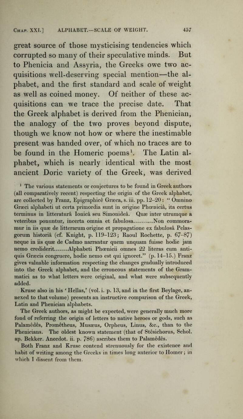 great source of those mysticising tendencies which corrupted so many of their speculative minds. But to Phenicia and Assyria, the Greeks owe two ac- quisitions well-deserving special mention—the al- phabet, and the first standard and scale of weight as well as coined money. Of neither of these ac- quisitions can we trace the precise date. That the Greek alphabet is derived from the Phenician, the analogy of the two proves beyond dispute, though we know not how or where the inestimable present was handed over, of which no traces are to be found in the Homeric poems1. The Latin al- phabet, which is nearly identical with the most ancient Doric variety of the Greek, was derived 1 The various statements or conjectures to be found in Greek authors (all comparatively recent) respecting the origin of the Greek alphabet, are collected by Franz, Epigraphice Grseca, s. iii. pp. 12-20: “ Omnino Grseci alphabeti ut certa primordia sunt in origine Phoenicia, ita certus terminus in litteratura Ionica seu Simonidea. Quse inter utrumque a veteribus ponuntur, incerta omnia et fabulosa Non commora- mur in iis quae de litterarum origine et propagatione ex fabulosa Pelas- gorum historia (cf. Knight, p. 119-123; Raoul Rochette, p. 67-87) neque in iis quae de Cadmo narrantur quern unquam fuisse hodie jam nemo crediderit Alphabeti Phoenicii omnes 22 literas cum anti- quis Graecis congruere, hodie nemo est qui ignoret.” (p. 14-15.) Franz gives valuable information respecting the changes gradually introduced into the Greek alphabet, and the erroneous statements of the Gram- matici as to what letters were original, and what were subsequently added. Kruse also in his ‘ Hellas/ (vol. i. p. 13, and in the first Beylage, an- nexed to that volume) presents an instructive comparison of the Greek, Latin and Phenician alphabets. The Greek authors, as might be expected, were generally much more fond of referring the origin of letters to native heroes or gods, such as Palamedes, Prometheus, Musseus, Orpheus, Linus, &c., than to the Phenicians. The oldest known statement (that of Stesichorus, Schol. ap. Bekker. Anecdot. ii. p. 786) ascribes them to Palamedes. Both Franz and Kruse contend strenuously for the existence and habit of writing among the Greeks in times long anterior to Homer; in which I dissent from them.