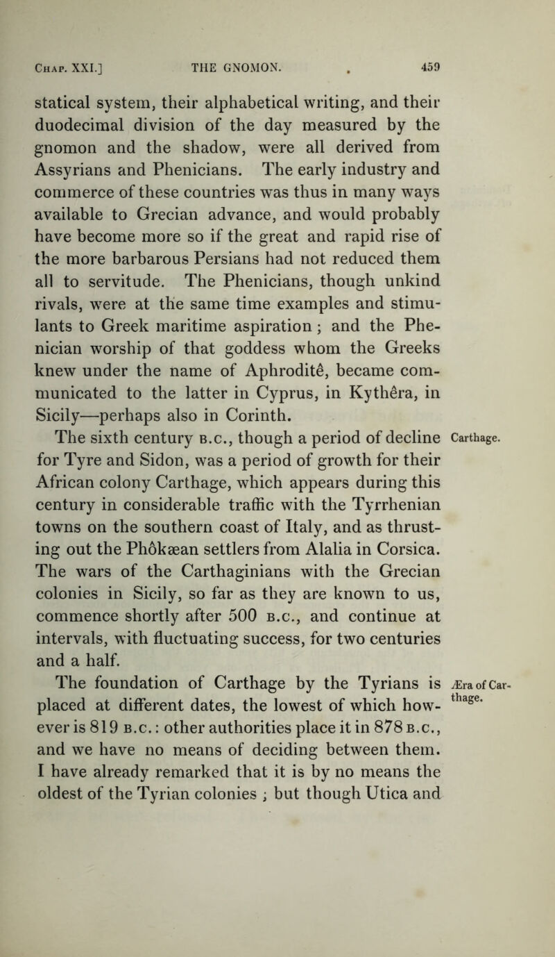 statical system, their alphabetical writing, and their duodecimal division of the day measured by the gnomon and the shadow, were all derived from Assyrians and Phenicians. The early industry and commerce of these countries was thus in many ways available to Grecian advance, and would probably have become more so if the great and rapid rise of the more barbarous Persians had not reduced them all to servitude. The Phenicians, though unkind rivals, were at the same time examples and stimu- lants to Greek maritime aspiration; and the Phe- nician worship of that goddess whom the Greeks knew under the name of Aphrodite, became com- municated to the latter in Cyprus, in Kyth£ra, in Sicily—perhaps also in Corinth. The sixth century b.c., though a period of decline for Tyre and Sidon, was a period of growth for their African colony Carthage, which appears during this century in considerable traffic with the Tyrrhenian towns on the southern coast of Italy, and as thrust- ing out the Phoksean settlers from Alalia in Corsica. The wars of the Carthaginians with the Grecian colonies in Sicily, so far as they are known to us, commence shortly after 500 b.c., and continue at intervals, with fluctuating success, for two centuries and a half. The foundation of Carthage by the Tyrians is placed at different dates, the lowest of which how- ever is 819 b.c. : other authorities place it in 878 b.c., and we have no means of deciding between them. I have already remarked that it is by no means the oldest of the Tyrian colonies ; but though Utica and Carthage. JEra of Car- thage.