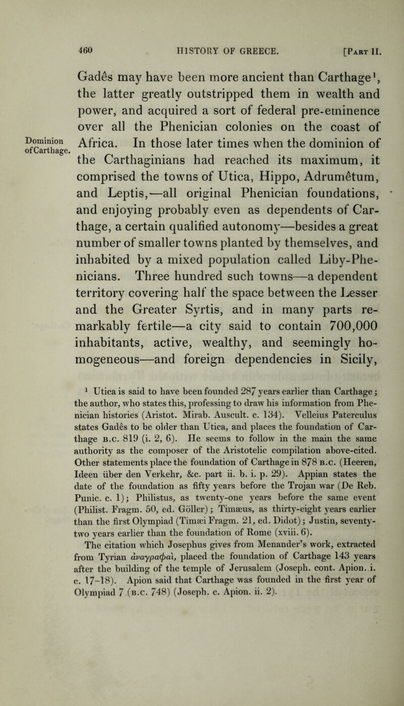 Dominion of Carthage. Gad6s may have been more ancient than Carthage1, the latter greatly outstripped them in wealth and power, and acquired a sort of federal pre-eminence over all the Phenician colonies on the coast of Africa. In those later times when the dominion of the Carthaginians had reached its maximum, it comprised the towns of Utica, Hippo, Adrumetum, and Leptis,—all original Phenician foundations, and enjoying probably even as dependents of Car- thage, a certain qualified autonomy—besides a great number of smaller towns planted by themselves, and inhabited by a mixed population called Liby-Phe- nicians. Three hundred such towns—a dependent territory covering half the space between the Lesser and the Greater Syrtis, and in many parts re- markably fertile—a city said to contain 700,000 inhabitants, active, wealthy, and seemingly ho- mogeneous—and foreign dependencies in Sicily, 1 Utica is said to have been founded 28/ years earlier than Carthage; the author, who states this, professing to draw his information from Phe- nician histories (Aristot. Mirab. Auscult. c. 134). Velleius Paterculus states Gades to be older than Utica, and places the foundation of Car- thage b.c. 819 (i. 2, 6). He seems to follow in the main the same authority as the composer of the Aristotelic compilation above-cited. Other statements place the foundation of Carthage in 878 b.c. (Heeren, Ideen liber den Verkehr, &c. part ii. b. i. p. 29). Appian states the date of the foundation as fifty years before the Trojan war (De Reb. Punic, c. 1); Philistus, as twenty-one years before the same event (Philist. Fragm. 50, ed. Goller); Timaeus, as thirty-eight years earlier than the first Olympiad (Timaei Fragm. 21, ed. Didot); Justin, seventy- two years earlier than the foundation of Rome (xviii. 6). The citation which Josephus gives from Menander’s work, extracted from Tyrian avaypa<pai, placed the foundation of Carthage 143 years after the building of the temple of Jerusalem (Joseph, cont. Apion. i. c. 17-18). Apion said that Carthage was founded in the first year of