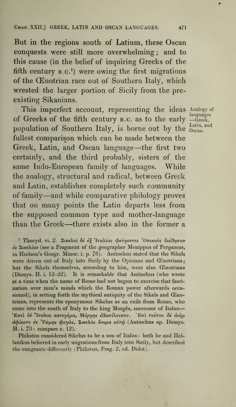 But in the regions south of Latium, these Oscan conquests were still more overwhelming; and to this cause (in the belief of inquiring Greeks of the fifth century bc.1) were owing the first migrations of the GEnotrian race out of Southern Italy, which wrested the larger portion of Sicily from the pre- existing Sikanians. This imperfect account, representing the ideas of Greeks of the fifth century b.c. as to the early population of Southern Italy, is borne out by the fullest comparison which can be made between the Greek, Latin, and Oscan language—the first two certainly, and the third probably, sisters of the same Indo-European family of languages. While the analogy, structural and radical, between Greek and Latin, establishes completely such community of family—and while comparative philology proves that on many points the Latin departs less from the supposed common type and mother-language than the Greek—there exists also in the former a 1 Thucyd. vi. 2. SikcAoi 8e e£ ’iraXtas (fievyovres ’Omicovs die^rjcrav es TZiiceXiav (see a Fragment of the geographer Menippus of Pergamus, in Hudson’s Geogr. Minor, i. p. 76). Antiochus stated that the Sikels were driven out of Italy into Sicily by the Opicians and CEnotrians; but the Sikels themselves, according to him, were also GEnotrians (Dionys. H. i. 12-22). It is remarkable that Antiochus (who wrote at a time when the name of Rome had not begun to exercise that fasci- nation over men’s minds which the Roman power afterwards occa- sioned), in setting forth the mythical antiquity of the Sikels and CEno- trians, represents the eponymous Sikelus as an exile from Rome, who came into the south of Italy to the king Morges, successor of Italus— ’E7m de ,rIraXoff Kareyrjpa, Mopyrjs ifiao-ikevcrev. Enl tovtov de avrjp d(f>UeTo e< cPayt77? (frvyas, 2iKe\os ovofia avra (Antiochus ap. Dionys. H. i. 73 : compare c. 12). Philistus considered Sikelus to be a son of Italus : both he and Hel- lanikus believed in early migrations from Italy into Sicily, but described the emigrants differently (Philistus, Frag. 2, ed. Didot). Analogy of languages —Greek, Latin, and Oscan.