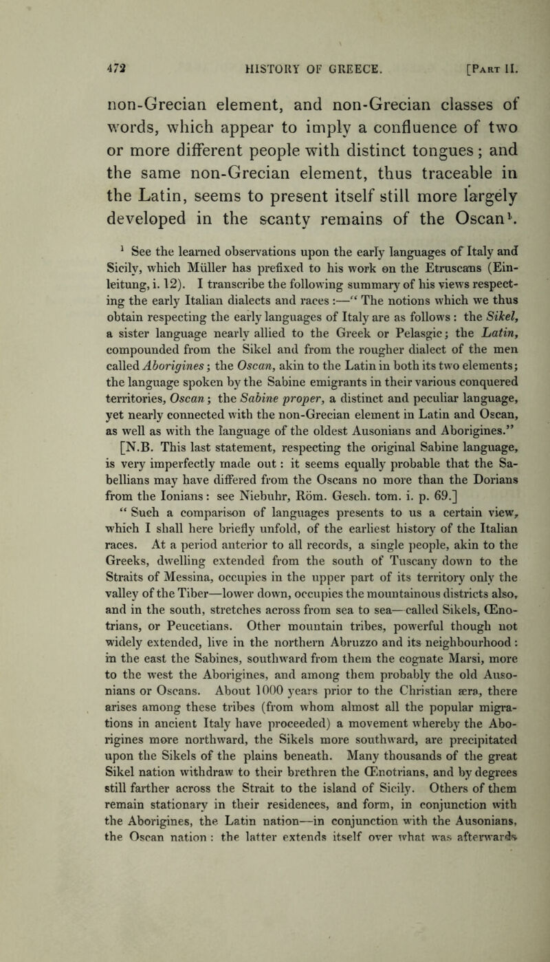 non-Grecian element, and non-Grecian classes of words, which appear to imply a confluence of two or more different people with distinct tongues; and the same non-Grecian element, thus traceable in the Latin, seems to present itself still more largely developed in the scanty remains of the Oscan1. 1 See the learned observations upon the early languages of Italy and Sicily, which Muller has prefixed to his work on the Etruscans (Ein- leitung, i. 12). I transcribe the following summary of his views respect- ing the early Italian dialects and races :—“ The notions which we thus obtain respecting the early languages of Italy are as follows : the SiJcel, a sister language nearly allied to the Greek or Pelasgic; the Latin, compounded from the Sikel and from the rougher dialect of the men called Aborigines; the Oscan, akin to the Latin in both its two elements; the language spoken by the Sabine emigrants in their various conquered territories, Oscan; the Sabine proper, a distinct and peculiar language, yet nearly connected with the non-Grecian element in Latin and Oscan, as well as with the language of the oldest Ausonians and Aborigines.” [N.B. This last statement, respecting the original Sabine language, is very imperfectly made out: it seems equally probable that the Sa- bellians may have differed from the Oscans no more than the Dorians from the Ionians: see Niebuhr, Rom. Gesch. tom. i. p. 69.] “ Such a comparison of languages presents to us a certain view, which I shall here briefly unfold, of the earliest history of the Italian races. At a period anterior to all records, a single people, akin to the Greeks, dwelling extended from the south of Tuscany down to the Straits of Messina, occupies in the upper part of its territory only the valley of the Tiber—lower down, occupies the mountainous districts also, and in the south, stretches across from sea to sea—called Sikels, (Eno- trians, or Peucetians. Other mountain tribes, powerful though not widely extended, live in the northern Abruzzo and its neighbourhood: in the east the Sabines, southward from them the cognate Marsi, more to the west the Aborigines, and among them probably the old Auso- nians or Oscans. About 1000 years prior to the Christian sera, there arises among these tribes (from whom almost all the popular migra- tions in ancient Italy have proceeded) a movement whereby the Abo- rigines more northward, the Sikels more southward, are precipitated upon the Sikels of the plains beneath. Many thousands of the great Sikel nation withdraw to their brethren the CEnotrians, and by degrees still farther across the Strait to the island of Sicily. Others of them remain stationary in their residences, and form, in conjunction with the Aborigines, the Latin nation—in conjunction with the Ausonians, the Oscan nation : the latter extends itself over what was afterwards.