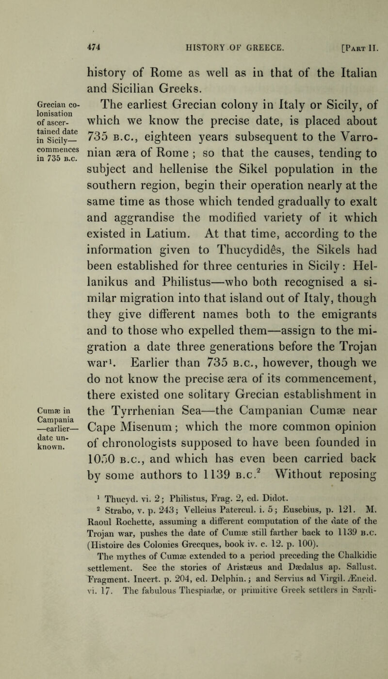 Grecian co- lonisation of ascer- tained date in Sicily— commences in 735 b.c. Cumae in Campania —earlier— date un- known. history of Rome as well as in that of the Italian and Sicilian Greeks. The earliest Grecian colony in Italy or Sicily, of which we know the precise date, is placed about 735 b.c., eighteen years subsequent to the Varro- nian sera of Rome ; so that the causes, tending to subject and hellenise the Sikel population in the southern region, begin their operation nearly at the same time as those which tended gradually to exalt and aggrandise the modified variety of it which existed in Latium. At that time, according to the information given to Thucydides, the Sikels had been established for three centuries in Sicily: Hel- lanikus and Philistus—who both recognised a si- milar migration into that island out of Italy, though they give different names both to the emigrants and to those who expelled them—assign to the mi- gration a date three generations before the Trojan war1. Earlier than 735 b.c., however, though we do not know the precise sera of its commencement, there existed one solitary Grecian establishment in the Tyrrhenian Sea—the Campanian Cumse near Cape Misenum; which the more common opinion of chronologists supposed to have been founded in 1050 b.c., and which has even been carried back by some authors to 1139 b.c.2 Without reposing 1 Thucyd. vi. 2; Philistus, Frag. 2, ed. Didot. 2 Strabo, v. p. 243; Velleius Patercul. i. 5; Eusebius, p. 121. M. Raoul Rochette, assuming a different computation of the date of the Trojan war, pushes the date of Cumse still farther back to 1139 b.c. (Histoire des Colonies Grecques, book iv. c. 12. p. 100). The mythes of Cumse extended to a period preceding the Chalkidic settlement. See the stories of Aristseus and Dsedalus ap. Sallust. Fragment. Incert. p. 204, ed. Delphin.; and Servius ad Virgil. jEneid. vi. 17. The fabulous Thespiadse, or primitive Greek settlers in Sardi-