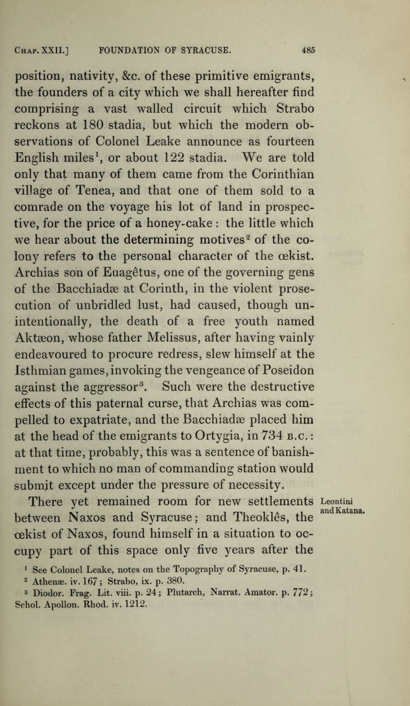 position, nativity, &c. of these primitive emigrants, the founders of a city which we shall hereafter find comprising a vast walled circuit which Strabo reckons at 180 stadia, but which the modern ob- servations of Colonel Leake announce as fourteen English miles1, or about 122 stadia. We are told only that many of them came from the Corinthian village of Tenea, and that one of them sold to a comrade on the voyage his lot of land in prospec- tive, for the price of a honey-cake : the little which we hear about the determining motives2 of the co- lony refers to the personal character of the cekist. Archias son of Euagetus, one of the governing gens of the Bacchiadse at Corinth, in the violent prose- cution of unbridled lust, had caused, though un- intentionally, the death of a free youth named Aktseon, whose father Melissus, after having vainly endeavoured to procure redress, slew himself at the Isthmian games, invoking the vengeance of Poseidon against the aggressor3. Such were the destructive effects of this paternal curse, that Archias was com- pelled to expatriate, and the Bacchiadae placed him at the head of the emigrants to Ortygia, in 734 b.c. : at that time, probably, this was a sentence of banish- ment to which no man of commanding station would submit except under the pressure of necessity. There yet remained room for new settlements between Naxos and Syracuse; and Theokles, the cekist of Naxos, found himself in a situation to oc- cupy part of this space only five years after the 1 See Colonel Leake, notes on the Topography of Syracuse, p. 41. 2 Athenae. iv. 167; Strabo, ix. p. 380. 3 Diodor. Frag. Lit. viii. p. 24; Plutarch, Narrat. Amator. p. 772; Schol. Apollon. Rhod. iv. 1212. Leontini and Katana.