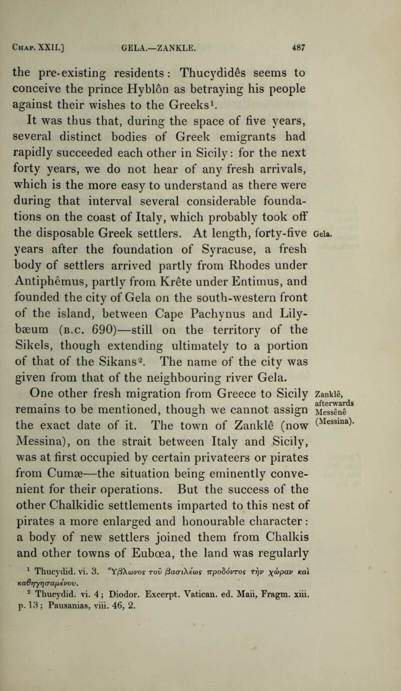 the pre-existing residents: Thucydides seems to conceive the prince Hyblon as betraying his people against their wishes to the Greeks1. It was thus that, during the space of five years, several distinct bodies of Greek emigrants had rapidly succeeded each other in Sicily: for the next forty years, we do not hear of any fresh arrivals, which is the more easy to understand as there were during that interval several considerable founda- tions on the coast of Italy, which probably took off the disposable Greek settlers. At length, forty-five years after the foundation of Syracuse, a fresh body of settlers arrived partly from Rhodes under Antiphemus, partly from Krete under Entimus, and founded the city of Gela on the south-western front of the island, between Cape Pachynus and Lily- baeum (b.c. 690)—still on the territory of the Sikels, though extending ultimately to a portion of that of the Sikans2. The name of the city was given from that of the neighbouring river Gela. One other fresh migration from Greece to Sicily remains to be mentioned, though we cannot assign the exact date of it. The town of Zankle (now Messina), on the strait between Italy and Sicily, was at first occupied by certain privateers or pirates from Cumae—the situation being eminently conve- nient for their operations. But the success of the other Chalkidic settlements imparted to this nest of pirates a more enlarged and honourable character: a body of new settlers joined them from Chalkis and other towns of Euboea, the land was regularly 1 Thucydid. vi. 3. YfiXcovos tov ftaaiXecos npodovros rr}v x&>pap /cat icaQrjyrjcrapevov. 2 Thucydid. vi. 4; Diodor. Excerpt. Vatican, ed. Maii, Fragm. xiii, p. 13; Pausanias, viii. 46, 2. Gela. Zankle, afterwards Messene (Messina).