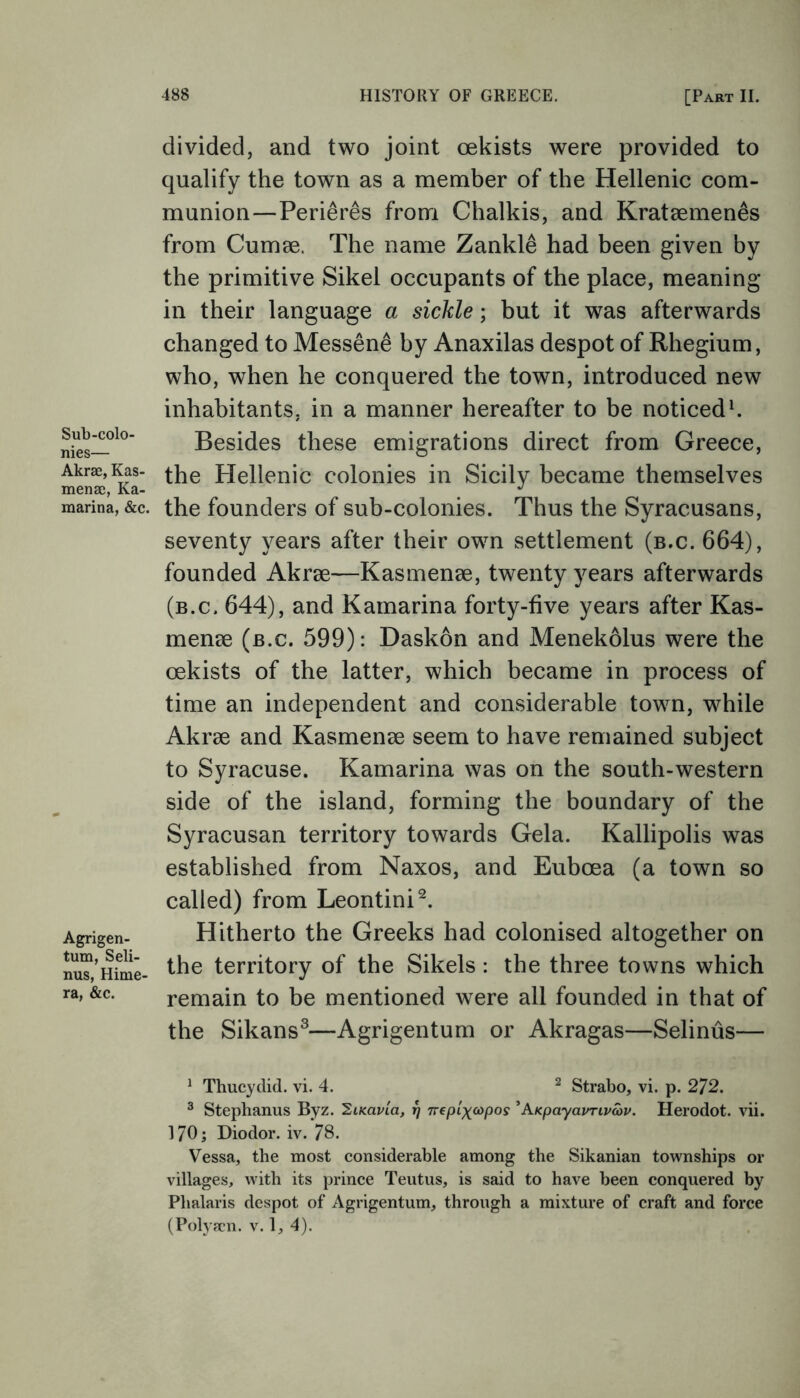 Sub-colo- nies— Akrse, Kas- mense, Ka- marina, &c. Agrigen- tum, Seli- nus, Hime- ra, &c. divided, and two joint oekists were provided to qualify the town as a member of the Hellenic com- munion—Peri&res from Chalkis, and Kratsemenes from Cumse. The name Zankle had been given by the primitive Sikel occupants of the place, meaning- in their language a sickle; but it was afterwards changed to Messene by Anaxilas despot of Rhegium, who, when he conquered the town, introduced new inhabitants, in a manner hereafter to be noticed1. Besides these emigrations direct from Greece, the Hellenic colonies in Sicily became themselves the founders of sub-colonies. Thus the Syracusans, seventy years after their own settlement (b.c. 664), founded Akree—Kasmenae, twenty years afterwards (b.c. 644), and Kamarina forty-five years after Kas- mense (b.c. 599): Daskon and Menekolus were the oekists of the latter, which became in process of time an independent and considerable town, while Akrse and Kasmense seem to have remained subject to Syracuse. Kamarina was on the south-western side of the island, forming the boundary of the Syracusan territory towards Gela. Kallipolis was established from Naxos, and Euboea (a town so called) from Leontini2. Hitherto the Greeks had colonised altogether on the territory of the Sikels: the three towns which remain to be mentioned were all founded in that of the Sikans3—Agrigentum or Akragas—Selinus— 1 Thucydid. vi. 4. 2 Strabo, vi. p. 272. 3 Stephanus Byz. SiKavia, 17 7repixcopos ' hKpayavrivav. Herodot. vii. 170; Diodor. iv. 78. Vessa, the most considerable among the Sikanian townships or villages, with its prince Teutus, is said to have been conquered by Phalaris despot of Agrigentum, through a mixture of craft and force (Polyscn. v. 1, 4).