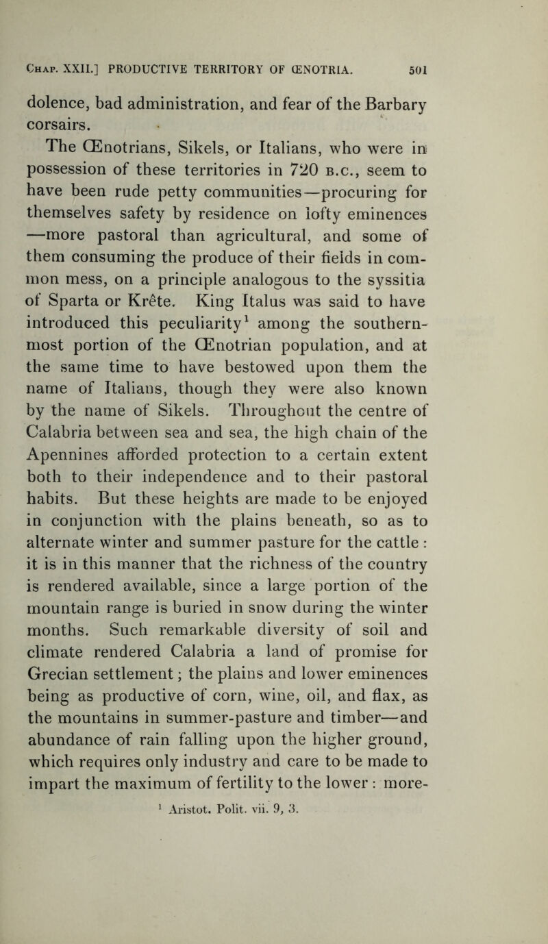 dolence, bad administration, and fear of the Barbary corsairs. The CEnotrians, Sikels, or Italians, who were in possession of these territories in 720 b.c., seem to have been rude petty communities—procuring for themselves safety by residence on lofty eminences —more pastoral than agricultural, and some of them consuming the produce of their fields in com- mon mess, on a principle analogous to the syssitia of Sparta or Krete. King Italus was said to have introduced this peculiarity1 among the southern- most portion of the CEnotrian population, and at the same time to have bestowed upon them the name of Italians, though they were also known by the name of Sikels. Throughout the centre of Calabria between sea and sea, the high chain of the Apennines afforded protection to a certain extent both to their independence and to their pastoral habits. But these heights are made to be enjoyed in conjunction with the plains beneath, so as to alternate winter and summer pasture for the cattle : it is in this manner that the richness of the country is rendered available, since a large portion of the mountain range is buried in snow during the winter months. Such remarkable diversity of soil and climate rendered Calabria a land of promise for Grecian settlement; the plains and lower eminences being as productive of corn, wine, oil, and flax, as the mountains in summer-pasture and timber—and abundance of rain falling upon the higher ground, which requires only industry and care to be made to impart the maximum of fertility to the lower : more- 1 Aristot. Polit. vii. 9, 3.