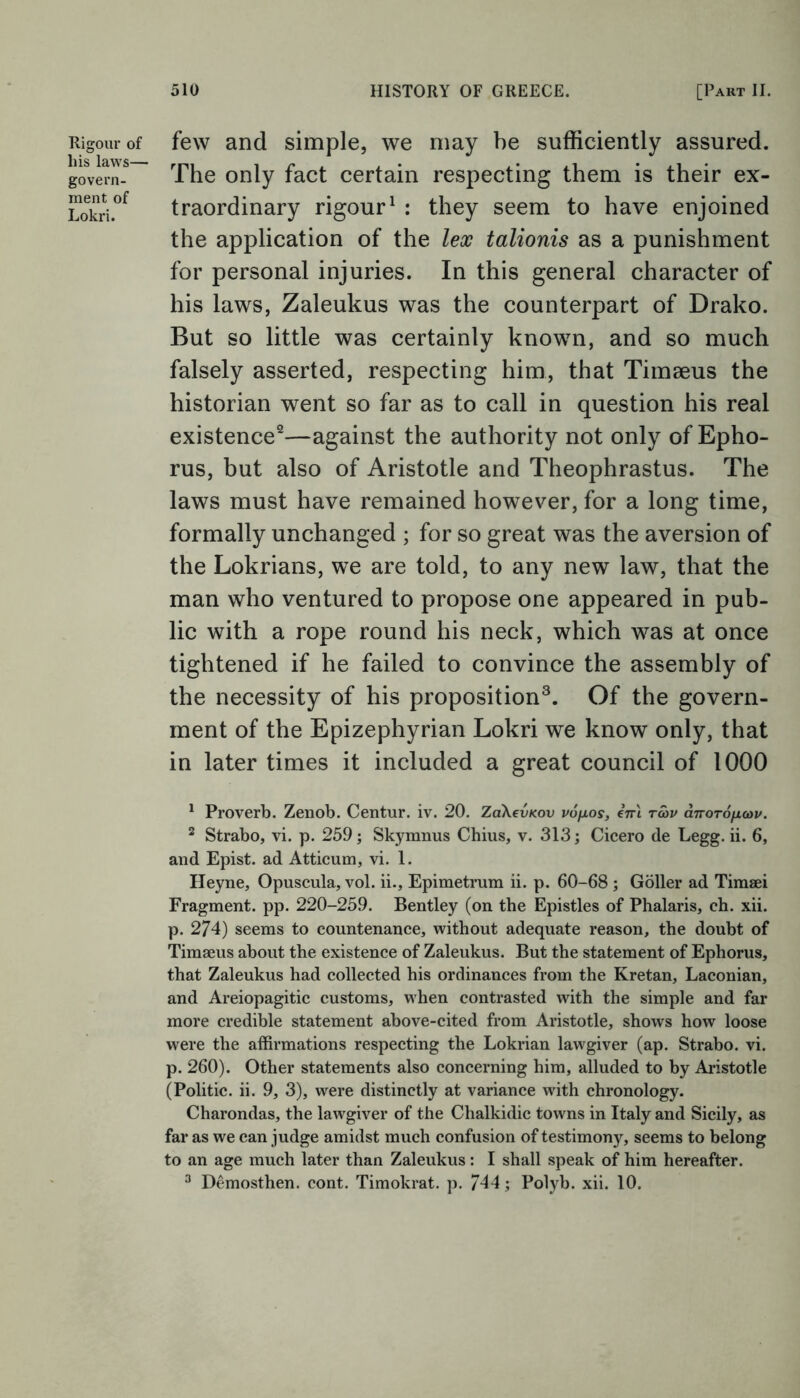 Rigour of his laws— govern- ment of Lokri. few and simple, we may be sufficiently assured. The only fact certain respecting them is their ex- traordinary rigour1 : they seem to have enjoined the application of the lex talionis as a punishment for personal injuries. In this general character of his laws, Zaleukus was the counterpart of Drako. But so little was certainly known, and so much falsely asserted, respecting him, that Timseus the historian went so far as to call in question his real existence2—against the authority not only of Epho- rus, but also of Aristotle and Theophrastus. The laws must have remained however, for a long time, formally unchanged ; for so great was the aversion of the Lokrians, we are told, to any new law, that the man who ventured to propose one appeared in pub- lic with a rope round his neck, which was at once tightened if he failed to convince the assembly of the necessity of his proposition3. Of the govern- ment of the Epizephyrian Lokri we know only, that in later times it included a great council of 1000 1 Proverb. Zenob. Centur. iv. 20. ZaXevicov po/xos, eVi t£>v a7roT6fxa>p. 2 Strabo, vi. p. 259; Skymnus Chius, v. 313; Cicero de Legg. ii. 6, and Epist. ad Atticum, vi. 1. Heyne, Opuscula, vol. ii., Epimetrum ii. p. 60-68 ; Goller ad Timaei Fragment, pp. 220-259. Bentley (on the Epistles of Phalaris, ch. xii. p. 274) seems to countenance, without adequate reason, the doubt of Timaeus about the existence of Zaleukus. But the statement of Ephorus, that Zaleukus had collected his ordinances from the Kretan, Laconian, and Areiopagitic customs, when contrasted with the simple and far more credible statement above-cited from Aristotle, shows how loose were the affirmations respecting the Lokrian lawgiver (ap. Strabo, vi. p. 260). Other statements also concerning him, alluded to by Aristotle (Politic, ii. 9, 3), were distinctly at variance with chronology. Charondas, the lawgiver of the Chalkidic towns in Italy and Sicily, as far as we can judge amidst much confusion of testimony, seems to belong to an age much later than Zaleukus: I shall speak of him hereafter. 3 Demosthen. cont. Timokrat. p. 744; Polyb. xii. 10.