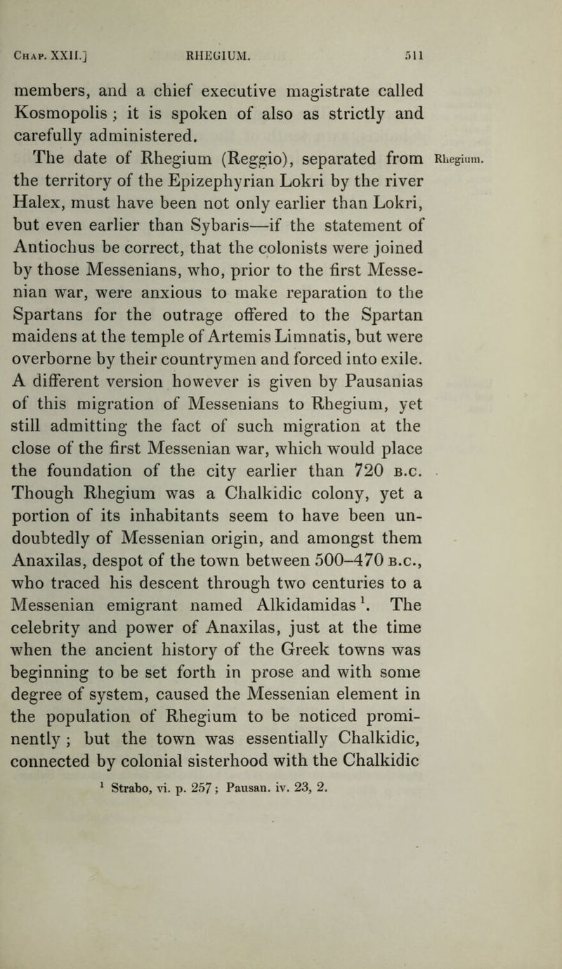 members, and a chief executive magistrate called Kosmopolis ; it is spoken of also as strictly and carefully administered. The date of Rhegium (Reggio), separated from the territory of the Epizephyrian Lokri by the river Halex, must have been not only earlier than Lokri, but even earlier than Sybaris—if the statement of Antiochus be correct, that the colonists were joined by those Messenians, who, prior to the first Messe- nian war, were anxious to make reparation to the Spartans for the outrage offered to the Spartan maidens at the temple of Artemis Limnatis, but were overborne by their countrymen and forced into exile. A different version however is given by Pausanias of this migration of Messenians to Rhegium, yet still admitting the fact of such migration at the close of the first Messenian war, which would place the foundation of the city earlier than 720 b.c. Though Rhegium was a Chalkidic colony, yet a portion of its inhabitants seem to have been un- doubtedly of Messenian origin, and amongst them Anaxilas, despot of the town between 500-470 b.c., who traced his descent through two centuries to a Messenian emigrant named Alkidamidas h The celebrity and power of Anaxilas, just at the time when the ancient history of the Greek towns was beginning to be set forth in prose and with some degree of system, caused the Messenian element in the population of Rhegium to be noticed promi- nently ; but the town was essentially Chalkidic, connected by colonial sisterhood with the Chalkidic 1 Strabo, vi. p. 257; Pausan. iv. 23, 2.