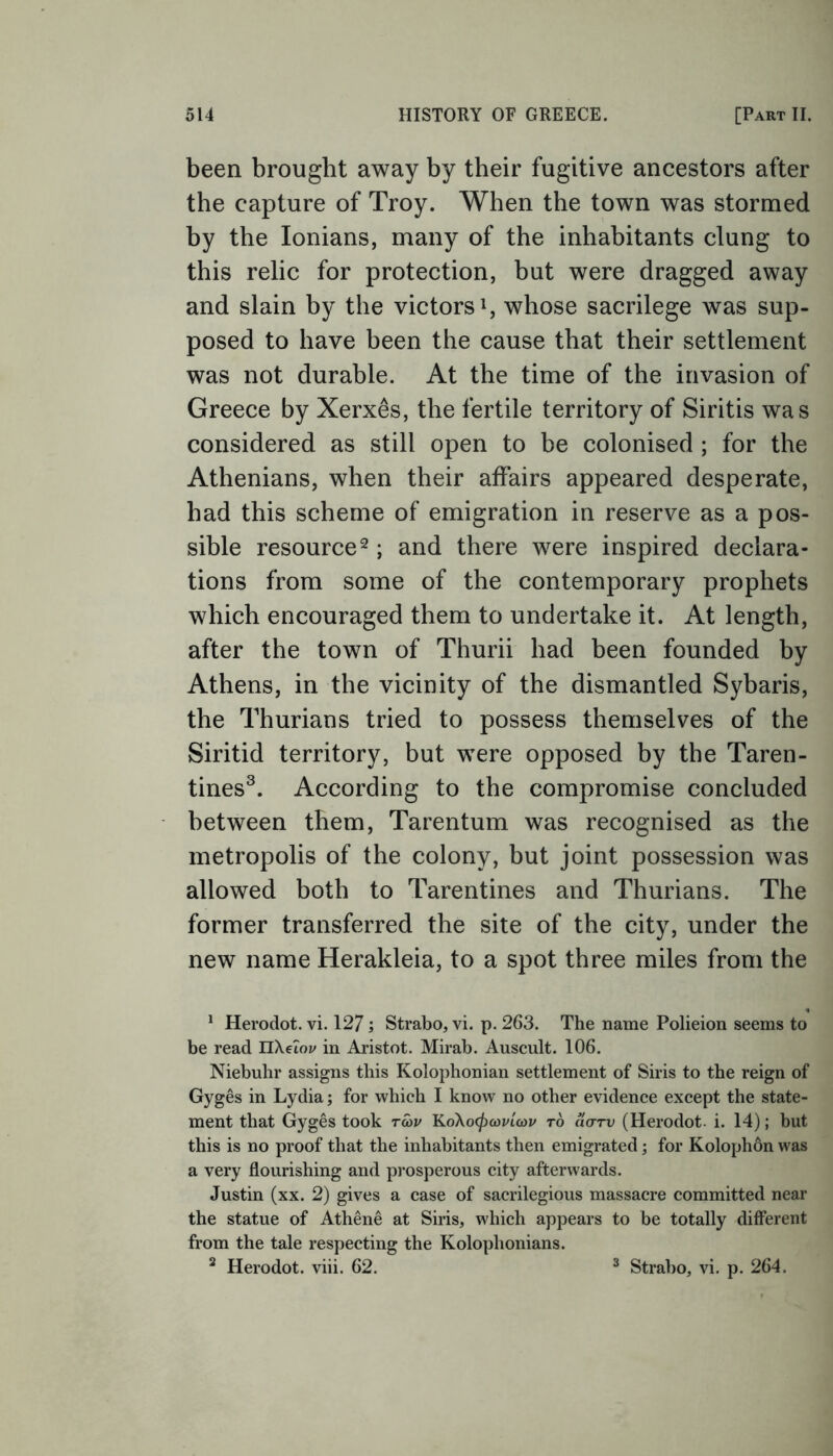 been brought away by their fugitive ancestors after the capture of Troy. When the town was stormed by the Ionians, many of the inhabitants clung to this relic for protection, but were dragged away and slain by the victors1, whose sacrilege was sup- posed to have been the cause that their settlement was not durable. At the time of the invasion of Greece by Xerxes, the fertile territory of Siritis was considered as still open to be colonised ; for the Athenians, when their affairs appeared desperate, had this scheme of emigration in reserve as a pos- sible resource2; and there were inspired declara- tions from some of the contemporary prophets which encouraged them to undertake it. At length, after the town of Thurii had been founded by Athens, in the vicinity of the dismantled Sybaris, the Thurians tried to possess themselves of the Siritid territory, but were opposed by the Taren- tines3. According to the compromise concluded between them, Tarentum was recognised as the metropolis of the colony, but joint possession was allowed both to Tarentines and Thurians. The former transferred the site of the city, under the new name Herakleia, to a spot three miles from the 1 Herodot. vi. 127; Strabo, vi. p. 263. The name Polieion seems to be read nXeToi/ in Aristot. Mirab. Auscult. 106. Niebuhr assigns this Kolophonian settlement of Siris to the reign of Gyges in Lydia; for which I know no other evidence except the state- ment that Gyges took r<5>v KoXo<£omW to ao-rv (Herodot- i. 14); but this is no proof that the inhabitants then emigrated; for Kolophon was a very flourishing and prosperous city afterwards. Justin (xx. 2) gives a case of sacrilegious massacre committed near the statue of Athene at Siris, which appears to be totally different from the tale respecting the Kolophonians. 2 Herodot. viii. 62. Strabo, vi. p. 264.