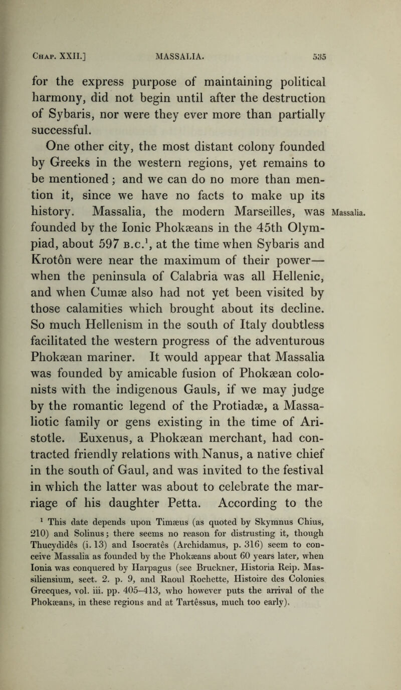 for the express purpose of maintaining political harmony, did not begin until after the destruction of Sybaris, nor were they ever more than partially successful. One other city, the most distant colony founded by Greeks in the western regions, yet remains to be mentioned; and we can do no more than men- tion it, since we have no facts to make up its history. Massalia, the modern Marseilles, was Massaiia. founded by the Ionic Phokseans in the 45th Olym- piad, about 597 b.c.1, at the time when Sybaris and Kroton were near the maximum of their power— when the peninsula of Calabria was all Hellenic, and when Cumae also had not yet been visited by those calamities which brought about its decline. So much Hellenism in the south of Italy doubtless facilitated the western progress of the adventurous Phokaean mariner. It would appear that Massalia was founded by amicable fusion of Phokaean colo- nists with the indigenous Gauls, if we may judge by the romantic legend of the Protiadae, a Massa- liotic family or gens existing in the time of Ari- stotle. Euxenus, a Phokaean merchant, had con- tracted friendly relations with Nanus, a native chief in the south of Gaul, and was invited to the festival in wThich the latter was about to celebrate the mar- riage of his daughter Petta. According to the 1 This date depends upon Timaeus (as quoted by Skymnus Chius, 210) and Solinus; there seems no reason for distrusting it, though Thucydides (i. 13) and Isocrates (Archidamus, p. 316) seem to con- ceive Massalia as founded by the Phokaeans about 60 years later, when Ionia was conquered by Harpagus (see Bruckner, Historia Reip. Mas- siliensium, sect. 2. p. 9, and Raoul Rochette, Histoire des Colonies Grecques, vol. iii. pp. 405-413, who however puts the arrival of the Phokaeans, in these regions and at Tartessus, much too early),