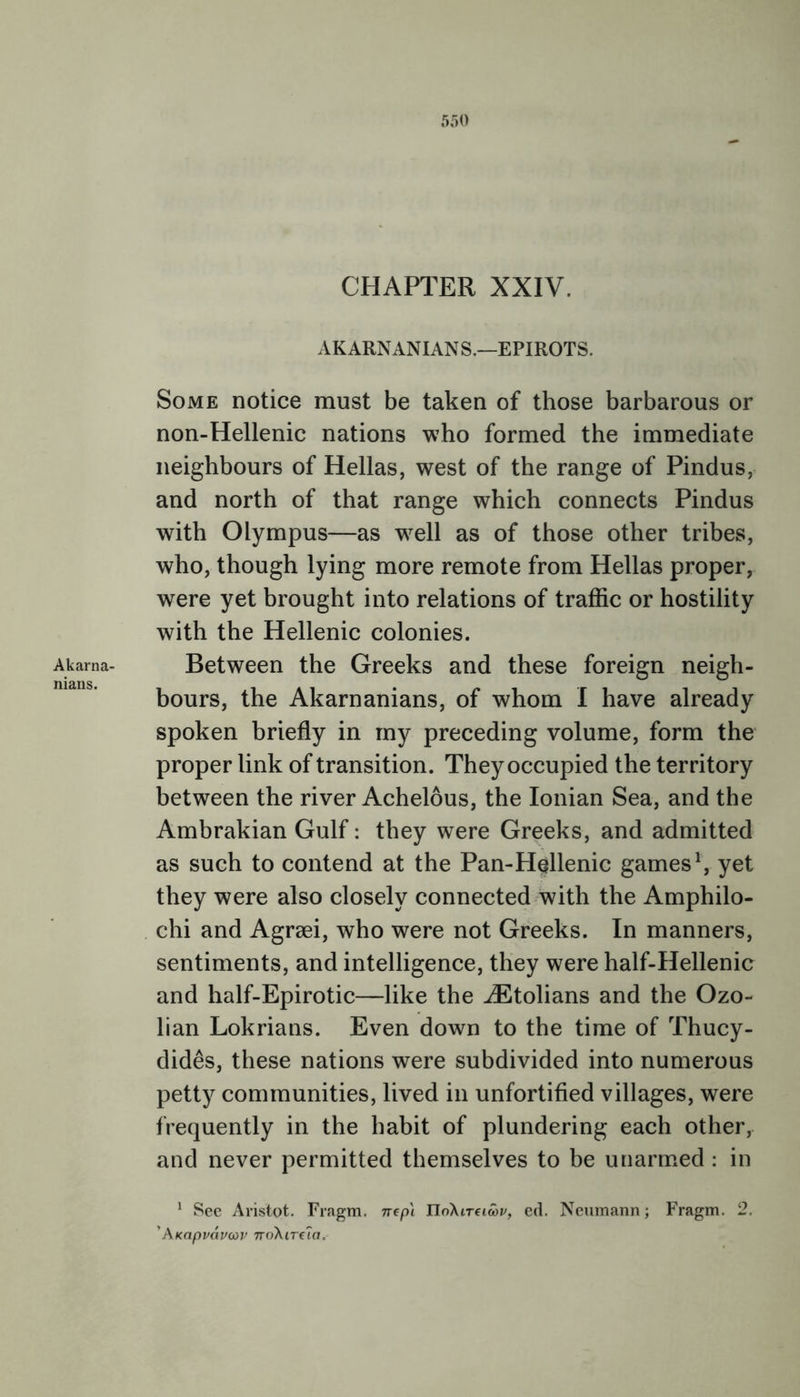 Akarna- nians. 550 CHAPTER XXIV. AKARNANIAN S.—EPIROTS. Some notice must be taken of those barbarous or non-Hellenic nations who formed the immediate neighbours of Hellas, west of the range of Pindus, and north of that range which connects Pindus with Olympus—as wrell as of those other tribes, who, though lying more remote from Hellas proper, were yet brought into relations of traffic or hostility with the Hellenic colonies. Between the Greeks and these foreign neigh- bours, the Akarnanians, of whom I have already spoken briefly in my preceding volume, form the proper link of transition. They occupied the territory between the river Achelous, the Ionian Sea, and the Ambrakian Gulf: they were Greeks, and admitted as such to contend at the Pan-Hellenic games1, yet they were also closely connected with the Amphilo- chi and Agrsei, who were not Greeks. In manners, sentiments, and intelligence, they were half-Hellenic and half-Epirotic—like the iEtolians and the Ozo- lian Lokrians. Even down to the time of Thucy- dides, these nations were subdivided into numerous petty communities, lived in unfortified villages, were frequently in the habit of plundering each other, and never permitted themselves to be unarmed : in 1 See Aristot. Fragm. nep'i TIdXiTeioov, ed. Neumann; Fragm. 2. ’AKapvcivoiv noXirela.-