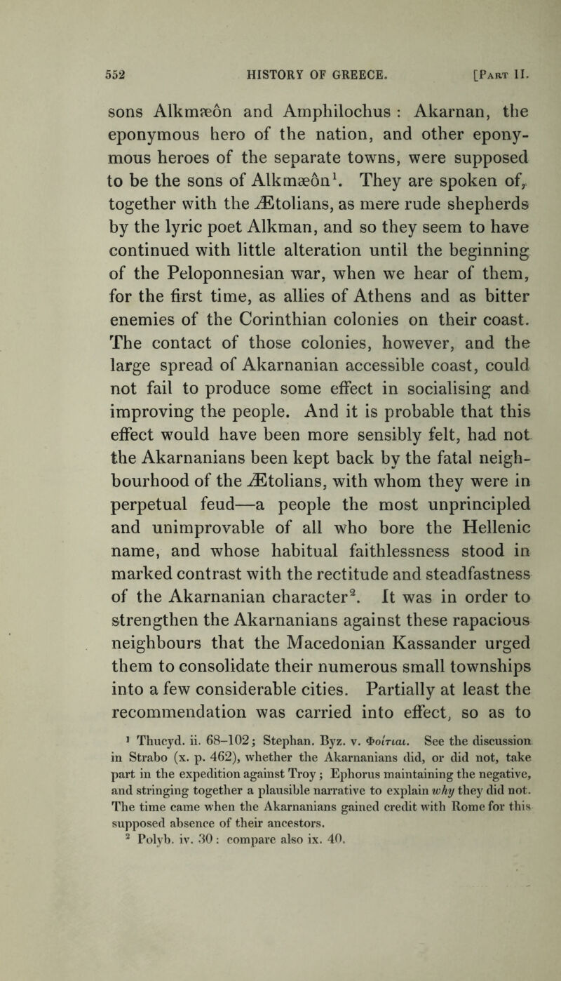 sons Alkmreon and Amphilochus : Akarnan, the eponymous hero of the nation, and other epony- mous heroes of the separate towns, were supposed to be the sons of Alkmaeon1. They are spoken of, together with the iEtolians, as mere rude shepherds by the lyric poet Alkman, and so they seem to have continued with little alteration until the beginning of the Peloponnesian war, when we hear of them, for the first time, as allies of Athens and as bitter enemies of the Corinthian colonies on their coast. The contact of those colonies, however, and the large spread of Akarnanian accessible coast, could not fail to produce some effect in socialising and improving the people. And it is probable that this effect would have been more sensibly felt, had not the Akarnanians been kept back by the fatal neigh- bourhood of the iEtolians, with whom they were in perpetual feud—a people the most unprincipled and unimprovable of all who bore the Hellenic name, and whose habitual faithlessness stood in marked contrast with the rectitude and steadfastness of the Akarnanian character2. It was in order to strengthen the Akarnanians against these rapacious neighbours that the Macedonian Kassander urged them to consolidate their numerous small townships into a few considerable cities. Partially at least the recommendation was carried into effect, so as to 1 Thucyd. ii. 68-102; Stephan. Byz. v. <bo'iTiai. See the discussion in Strabo (x. p. 462), whether the Akarnanians did, or did not, take part in the expedition against Troy; Ephorus maintaining the negative, and stringing together a plausible narrative to explain why they did not. The time came when the Akarnanians gained credit with Rome for this supposed absence of their ancestors. 2 Polyb. iv. 30: compare also ix. 40.