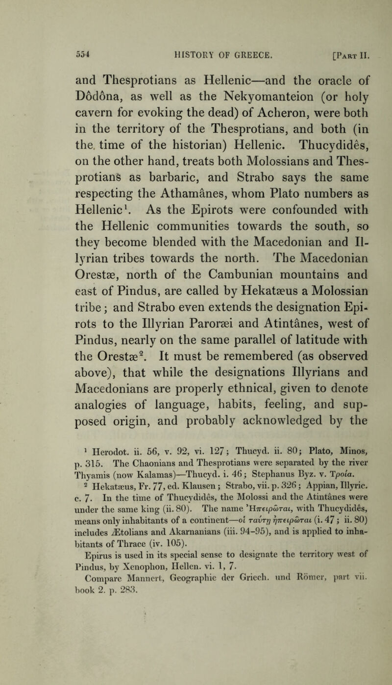 and Thesprotians as Hellenic—and the oracle of Dodona, as well as the Nekyomanteion (or holy cavern for evoking the dead) of Acheron, were both in the territory of the Thesprotians, and both (in the time of the historian) Hellenic. Thucydides, on the other hand, treats both Molossians and Thes- protians as barbaric, and Strabo says the same respecting the Athamanes, whom Plato numbers as Hellenic1. As the Epirots were confounded with the Hellenic communities towards the south, so they become blended with the Macedonian and Il- lyrian tribes towards the north. The Macedonian Orestae, north of the Cambunian mountains and east of Pindus, are called by Hekateeus a Molossian tribe; and Strabo even extends the designation Epi- rots to the Illyrian Paroraei and Atintanes, west of Pindus, nearly on the same parallel of latitude with the Orestae2. It must be remembered (as observed above), that while the designations Illyrians and Macedonians are properly ethnical, given to denote analogies of language, habits, feeling, and sup- posed origin, and probably acknowledged by the 1 Herodot. ii. 56, v. 92, vi. 127; Thucyd. ii. 80; Plato, Minos, р. 315. The Chaonians and Thesprotians were separated by the river Thyamis (now Kalamas)—Thucyd. i. 46; Stephanus Byz. v. Tpoia. 2 Hekataeus, Fr. 77, ed. Klausen; Strabo, vii. p. 326; Appian, Illyric. с. 7- In the time of Thucydides, the Molossi and the Atintanes were under the same king (ii. 80). The name 'Hneipa>Tcu, wdth Thucydides, means only inhabitants of a continent—ot ravTr\ rjneipcoTcu (i. 47; ii. 80) includes iEtolians and Akarnanians (iii. 94-95), and is applied to inha- bitants of Thrace (iv. 105). Epirus is used in its special sense to designate the territory west of Pindus, by Xenophon, Hellen. vi. 1, 7- Compare Mannert, Geographic der Griech. und Romer, part vii. hook 2. p. 283.