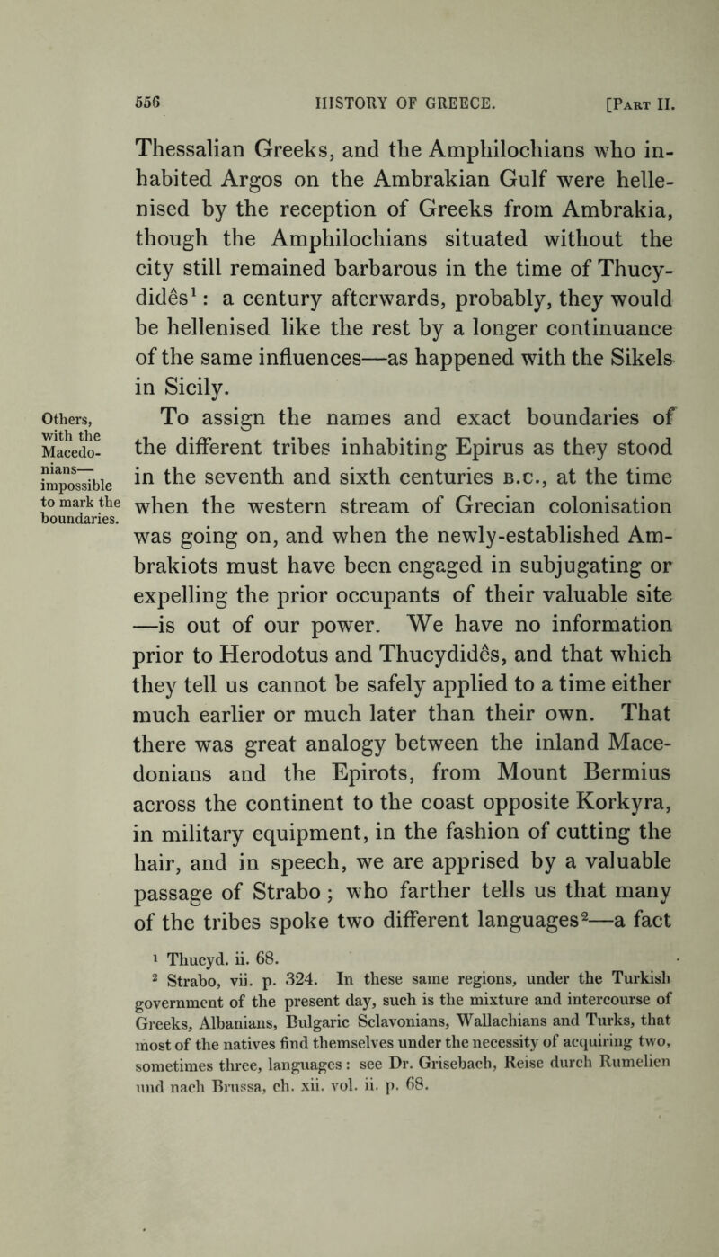 Others, with the Macedo- nians— impossible to mark the boundaries. Thessalian Greeks, and the Amphilochians who in- habited Argos on the Ambrakian Gulf were helle- nised by the reception of Greeks from Ambrakia, though the Amphilochians situated without the city still remained barbarous in the time of Thucy- dides1 : a century afterwards, probably, they would be hellenised like the rest by a longer continuance of the same influences—as happened with the Sikels in Sicily. To assign the names and exact boundaries of the different tribes inhabiting Epirus as they stood in the seventh and sixth centuries b.c., at the time when the western stream of Grecian colonisation was going on, and when the newly-established Am- brakiots must have been engaged in subjugating or expelling the prior occupants of their valuable site —is out of our powrer. We have no information prior to Herodotus and Thucydides, and that wdiich they tell us cannot be safely applied to a time either much earlier or much later than their own. That there was great analogy between the inland Mace- donians and the Epirots, from Mount Bermius across the continent to the coast opposite Korkyra, in military equipment, in the fashion of cutting the hair, and in speech, we are apprised by a valuable passage of Strabo; who farther tells us that many of the tribes spoke two different languages2—a fact 1 Thucyd. ii. 68. 2 Strabo, vii. p. 324. In these same regions, under the Turkish government of the present day, such is the mixture and intercourse of Greeks, Albanians, Bulgaric Sclavonians, Wallacliians and Turks, that most of the natives find themselves under the necessity of acquiring two, sometimes three, languages: see Dr. Grisebach, Reise durch Rumelien mid nach Brussa, ch. xii. vol. ii. p. 68.