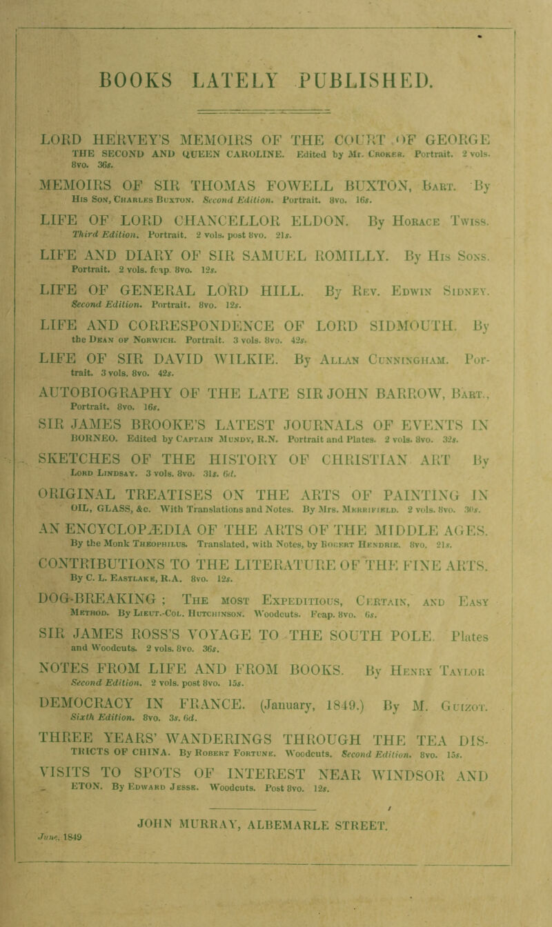 BOOKS LATELY PUBLISHED. LORD HE'RVEY’S MEMOIRS OF THE COURT OF GEORGE THE SECOND AND UUEEN CAROLINE. Edited by Mr. Choker, Portrait. 2 vols. 8vo. 36s. MEMOIRS OF SIR THOMAS FOWELL BUXTON, .Bart. By His Son, Charles Buxton. Stroud Edition. Portrait. 8vo. 16s. LIFE OF LORD CHANCELLOR ELDON. By Horace Twiss. Third Edition. Portrait. 2 vols. post 8vo. 21s. LIFE AND DIARY OF SIR SAMUEL ROMILLY. By His Sons. Portrait. 2 vols. fcap. 8vo. 12s. ] LIFE OF GENERAL LORD HILL. By Rev. Edwin Sidney. Second Edition. Portrait. 8vo. 12s. LIFE AND CORRESPONDENCE OF LORD SIDMOUTH. By the Dean of Norwich. Portrait, 3 vols. 8vo, 42s. LIFE OF SIR DAVID WILKIE. By Allan Cunningh.im. For- trait. 3 vols. 8vo. 42s. AUTOBIOGRAPHY OF THE LATE SIR JOHN BARROW, Bart.. I Portrait. 8vo. 16s. SIR JAMES BROOKE’S LATEST JOURNALS OF EVENTS IN BORNEO. Edited by Captain Mundv, R.N. Portrait and Plates. 2 vols. 8vo. 32s. SKETCHES OF THE HISTORY OP CHRISTIAN ART By i Lord Lindsay. 3 vols. 8vo. 31s. 6d. ORIGINAL TREATISES ON THE ARTS OF PAINTING IN ! OIL, GLASS, &c. With Translations and Notes. By Mrs. Merrikield. 2 vols. 8vo. 30s. | AN ENCYCLOPAEDIA OF THE ARTS OF THE MIDDLE AGES. By the Monk Thbophilus. Translated, with Notes, by Eouert Hendrie. Hvo. 21.y. CONTRIBUTIONS TO THE LITERATURE OF THi; FINE ARTS. By C. L. Eastlake, R.A. 8vo. 12s. DOGr-BREAKING ; The most Expeditious, Curtain, and Easy Method. By Lieut.-Col. Hutchinson. Woodcuts. Fcap. 8vo. 6s. ! SIR JAMES ROSS’S VOYAGE TO THE SOUTH POLE, Plates I and Woodcuts. 2 vols. 8vo. 36s. I NOTES FROM LIFE AND FROM BOOKS. By Henry Taylor j Second Edition. 2 vols. post 8vo. 15s. i DEMOCRACY IN FRANCE. (January, 1849.) By M. Guizot. . Sixth Edition. 8vo. 3s, 6d. THREE YEARS’ WANDERINGS THROUGH THE TEA DIS- TlUCTS OF CHINA. By Robert Fortune. Woodcuts. Second Edition. 8vo. 15s. VISITS TO SPOTS OF INTEREST NEAR WINDSOR AND ^ ETON. By Edward Jesse. Woodcuts. Post 8vo. 12s. Jujte. 1849 JOHN MURRAY, ALBEMARLE STREET.