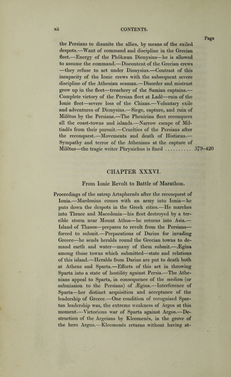 the Persians to disunite the allies, by means of the exiled despots.—Want of command and discipline in the Grecian fleet.—Energy of the Phokaean Dionysius—he is allowed to assume the command.—Discontent of the Grecian crews —they refuse to act under Dionysius.—Contrast of this incapacity of the Ionic crews with the subsequent severe discipline of the Athenian seaman.—Disorder and mistrust grow up in the fleet—treachery of the Samian captains.— Complete victory of the Persian fleet at Lade—ruin of the Ionic fleet—severe loss of the Chians.—Voluntary exile and adventures of Dionysius.—Siege, capture, and ruin of Miletus by the Persians.—The Phenician fleet reconquers all the coast-towns and islands.—Narrow escape of Mil- tiades from their pursuit.—Cruelties of the Persians after the reconquest.—Movements and death of Histiseus.— Sympathy and terror of the Athenians at the capture of Miletus—the tragic writer Phrynichus is fined CHAPTER XXXVI. From Ionic Revolt to Battle of Marathon. Proceedings of the satrap Artaphernes after the reconquest of Ionia.—Mardonius comes with an army into Ionia—he puts down the despots in the Greek cities.—He marches into Thrace and Macedonia—his fleet destroyed by a ter- rible storm near Mount Athos—he returns into Asia.— Island of Thasos—prepares to revolt from the Persians— forced to submit.—Preparations of Darius for invading Greece—he sends heralds round the Grecian towns to de- mand earth and water—many of them submit.—.^gina among those towns which submitted—state and relations of this island.—Heralds from Darius are put to death both at Athens and Sparta.—Effects of this act in throwing Sparta into a state of hostility against Persia.—The Athe- nians appeal to Sparta, in consequence of the medism (or submission to the Persians) of ^gina.—Interference of Sparta—her distinct acquisition and acceptance of the leadership of Greece.—One condition of recognised Spar- tan leadership was, the extreme weakness of Argos at this moment.—Victorious war of Sparta against Argos.—De- struction of the Argeians by Kleomenes, in the grove of the hero Argus.—Kleomenes returns without having at- Page 379-420