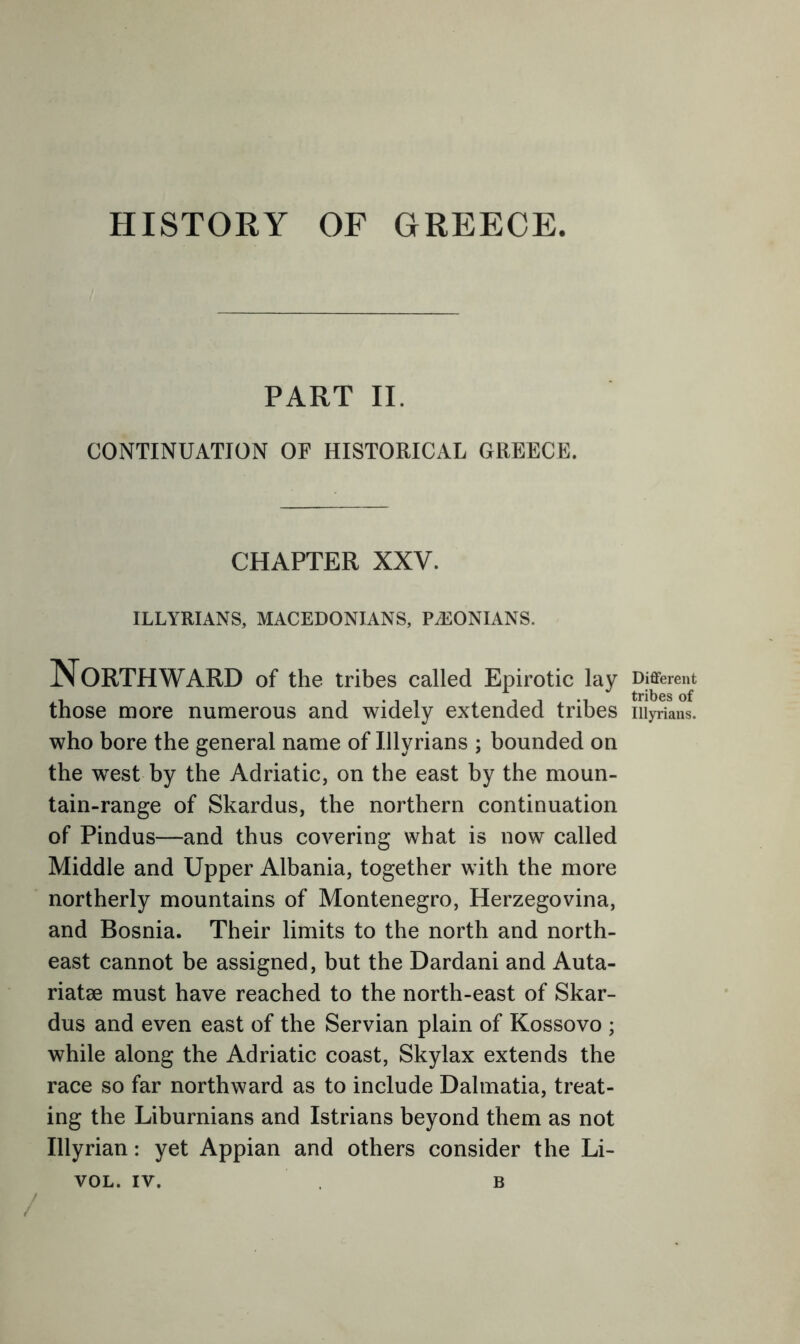 HISTORY OF GREECE. PART II. CONTINUATION OF HISTORICAL GREECE. CHAPTER XXV. ILLYRIANS, MACEDONIANS, PA:0NIANS. Northward of the tribes called Epirotic lay those more numerous and widely extended tribes who bore the general name of Illyrians ; bounded on the west by the Adriatic, on the east by the moun- tain-range of Skardus, the northern continuation of Pindus—and thus covering what is now called Middle and Upper Albania, together with the more northerly mountains of Montenegro, Herzegovina, and Bosnia. Their limits to the north and north- east cannot be assigned, but the Dardani and Auta- riatae must have reached to the north-east of Skar- dus and even east of the Servian plain of Kossovo ; while along the Adriatic coast, Skylax extends the race so far northward as to include Dalmatia, treat- ing the Liburnians and Istrians beyond them as not Illyrian: yet Appian and others consider the Li- VOL. IV. B / Different tribes of Illyrians.