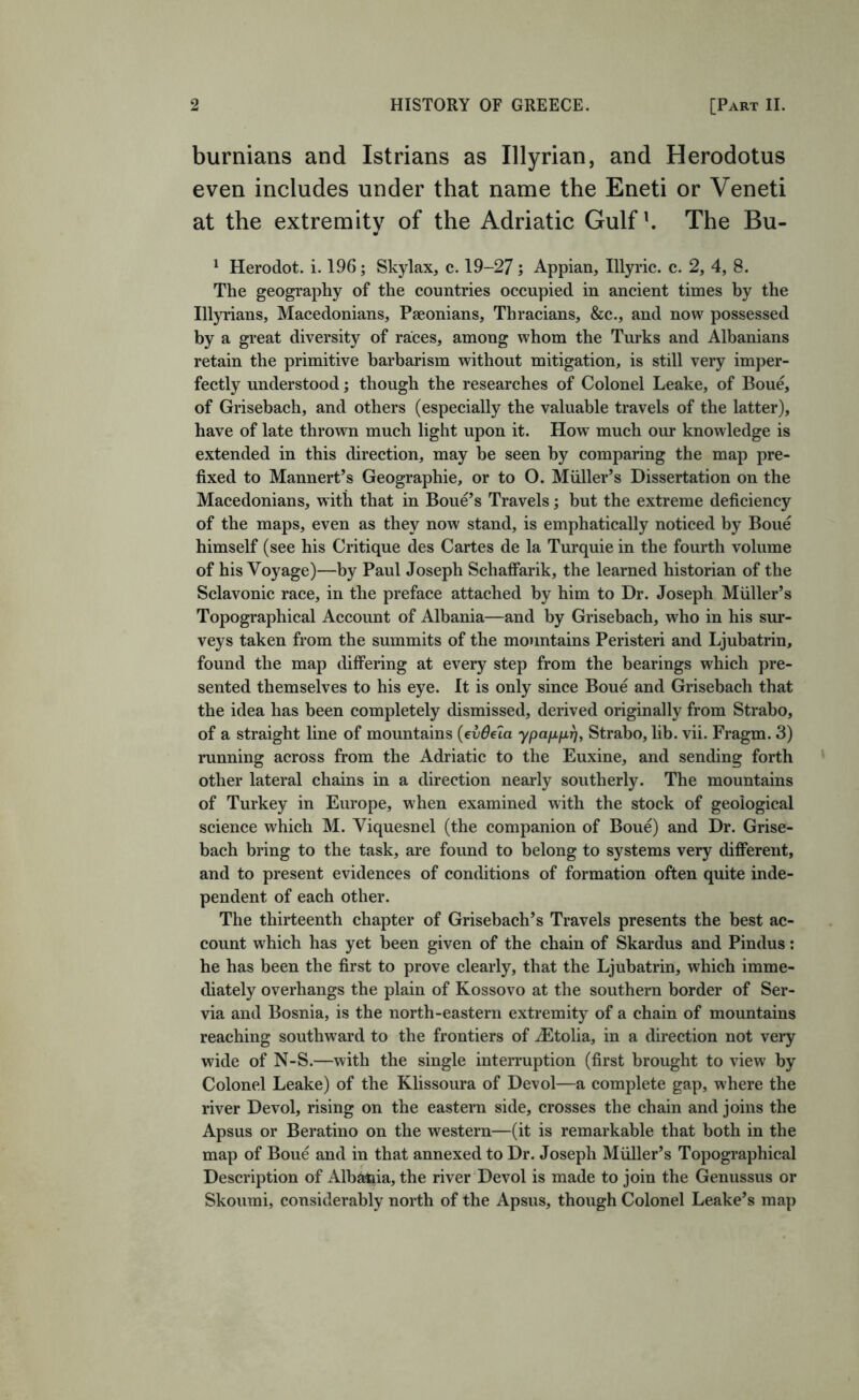 burnians and Istrians as Illyrian, and Herodotus even includes under that name the Eneti or Veneti at the extremity of the Adriatic Gulf ^ The Bu- ^ Herodot. i. 196; Skylax, c. 19-27; Appian, Illyric. c. 2, 4, 8. The geography of the countries occupied in ancient times by the Illyrians, Macedonians, Paeonians, Thracians, &c., and now possessed by a great diversity of races, among whom the Turks and Albanians retain the primitive barbarism without mitigation, is still very imper- fectly understood; though the researches of Colonel Leake, of Bou^ of Grisebach, and others (especially the valuable travels of the latter), have of late thrown much light upon it. How much our knowledge is extended in this direction, may be seen by comparing the map pre- fixed to Mannert’s Geographic, or to O. Muller’s Dissertation on the Macedonians, with that in Boue’s Travels; but the extreme deficiency of the maps, even as they now stand, is emphatically noticed by Boue himself (see his Critique des Cartes de la Turquie in the fourth volume of his Voyage)—by Paul Joseph SchafFarik, the learned historian of the Sclavonic race, in the preface attached by him to Dr. Joseph Muller’s Topographical Account of Albania—and by Grisebach, who in his sur- veys taken from the summits of the mountains Peristeri and Ljubatrin, found the map differing at every step from the bearings which pre- sented themselves to his eye. It is only since Boue and Grisebach that the idea has been completely dismissed, derived originally from Strabo, of a straight line of mountains {evdela ypafxfxr^, Strabo, lib. vii. Fragm. 3) running across from the Adriatic to the Euxine, and sending forth other lateral chains in a direction nearly southerly. The mountains of Turkey in Europe, when examined with the stock of geological science which M. Viquesnel (the companion of Boue) and Dr. Grise- bach bring to the task, are found to belong to systems very different, and to present evidences of conditions of formation often quite inde- pendent of each other. The thirteenth chapter of Grisebach’s Travels presents the best ac- count which has yet been given of the chain of Skardus and Pindus: he has been the first to prove clearly, that the Ljubatrin, which imme- diately overhangs the plain of Kossovo at the southern border of Ser- via and Bosnia, is the north-eastern extremity of a chain of mountains reaching southward to the frontiers of ^Etolia, in a direction not very wide of N-S.—with the single interruption (first brought to view by Colonel Leake) of the Klissoura of Devol—a complete gap, where the river Devol, rising on the eastern side, crosses the chain and joins the Apsus or Beratino on the western—(it is remarkable that both in the map of Boue and in that annexed to Dr. Joseph Muller’s Topographical Description of Albania, the river Devol is made to join the Genussus or Skoumi, considerably north of the Apsus, though Colonel Leake’s map