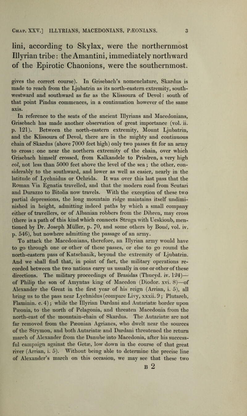 lini, according to Skylax, were the northernmost Illyrian tribe: the Amantini, immediately northward of the Epirotic Chaonions, were the southernmost. gives the correct course). In Grisebach’s nomenclature, Skardus is made to reach from the Ljubatrin as its north-eastern extremity, south- westward and southward as far as the Klissoura of Devol: south of that point Pindus commences, in a continuation however of the same axis. In reference to the seats of the ancient Illyrians and Macedonians, Grisebach has made another observation of great importance (vol. ii. p. 121). Between the north-eastern extremity. Mount Ljubatrin, and the Klissoura of Devol, there are in the mighty and continuous chain of Skardus (above 7000 feet high) only two passes fit for an army to cross; one near the northern extremity of the chain, over which Grisebach himself crossed, from Kalkandele to Prisdren, a very high col, not less than 5000 feet above the level of the sea; the other, con- siderably to the southward, and lower as well as easier, nearly in the latitude of Lychnidus or Ochrida. It was over this last pass that the Roman Via Egnatia travelled, and that the modern road from Scutari and Durazzo to Bitolia now travels. With the exception of these two partial depressions, the long mountain ridge maintains itself undimi- nished in height, admitting indeed paths by which a small company either of travellers, or of Albanian robbers from the Dibren, may cross (there is a path of this kind which connects Struga with Ueskioub, men- tioned by Dr. Joseph Muller, p. 70, and some others by Boue, vol. iv. p. 546), but nowhere admitting the passage of an army. To attack the Macedonians, therefore, an Illyrian army would have to go through one or other of these passes, or else to go round the north-eastern pass of Katschanik, beyond the extremity of Ljubatrin. And we shall find that, in point of fact, the military operations re- corded between the two nations carry us usually in one or other of these directions. The military proceedings of Brasidas (Thucyd. iv. 124)— of Philip the son of Amyntas king of Macedon (Diodor. xvi. 8)—of Alexander the Great in the first year of his reign (Arrian, i. 5), all bring us to the pass near Lychnidus (compare Livy, xxxii. 9; Plutarch, Flaminin. c. 4); while the Illyrian Dardani and Autariatse border upon Pseonia, to the north of Pelagonia, and threaten Macedonia from the north-east of the mountain-chain of Skardus. The Autariatse are not far removed from the Paeonian Agrianes, who dwelt near the sources of the Strymon, and both Autariatse and Dardani threatened the return march of Alexander from the Danube into Macedonia, after his success- ful campaign against the Getae, low down in the course of that great river (Arrian, i. 5). Without being able to determine the precise line of Alexander’s march on this occasion, we may see that these two B 2