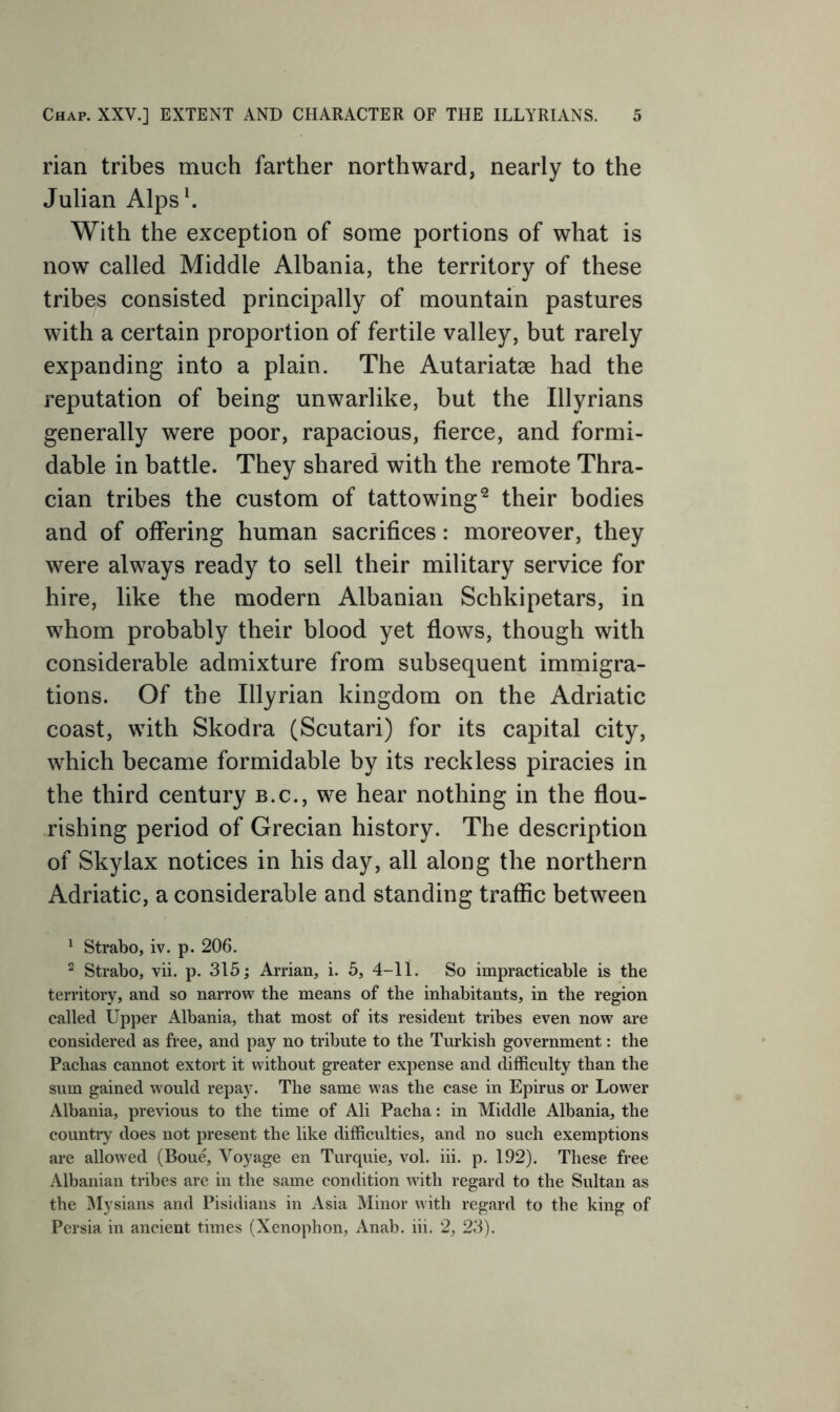 rian tribes much farther northward, nearly to the Julian Alpsh With the exception of some portions of what is now called Middle Albania, the territory of these tribes consisted principally of mountain pastures with a certain proportion of fertile valley, but rarely expanding into a plain. The Autariatae had the reputation of being unwarlike, but the Illyrians generally were poor, rapacious, fierce, and formi- dable in battle. They shared with the remote Thra- cian tribes the custom of tattowing^ their bodies and of offering human sacrifices: moreover, they were always ready to sell their military service for hire, like the modern Albanian Schkipetars, in whom probably their blood yet flows, though with considerable admixture from subsequent immigra- tions. Of the Illyrian kingdom on the Adriatic coast, with Skodra (Scutari) for its capital city, which became formidable by its reckless piracies in the third century b.c., we hear nothing in the flou- rishing period of Grecian history. The description of Skylax notices in his day, all along the northern Adriatic, a considerable and standing traffic between ^ Strabo, iv. p. 206. ^ Strabo, vii. p. 315; Arrian, i. 5, 4-11. So impracticable is the territory, and so narrow the means of the inhabitants, in the region called Upper Albania, that most of its resident tribes even now are considered as free, and pay no tribute to the Turkish government: the Pachas cannot extort it without greater expense and difficulty than the sum gained would repay. The same w'as the case in Epirus or Lower Albania, previous to the time of Ali Pacha: in Middle Albania, the country does not present the like difficulties, and no such exemptions are allow'ed (Bou^ Voyage en Turquie, vol. iii. p. 192). These free Albanian tribes are in the same condition w4th regard to the Sultan as the Mysians and Pisidians in Asia Minor with regard to the king of Persia in ancient times (Xenophon, Anab. iii. 2, 23).
