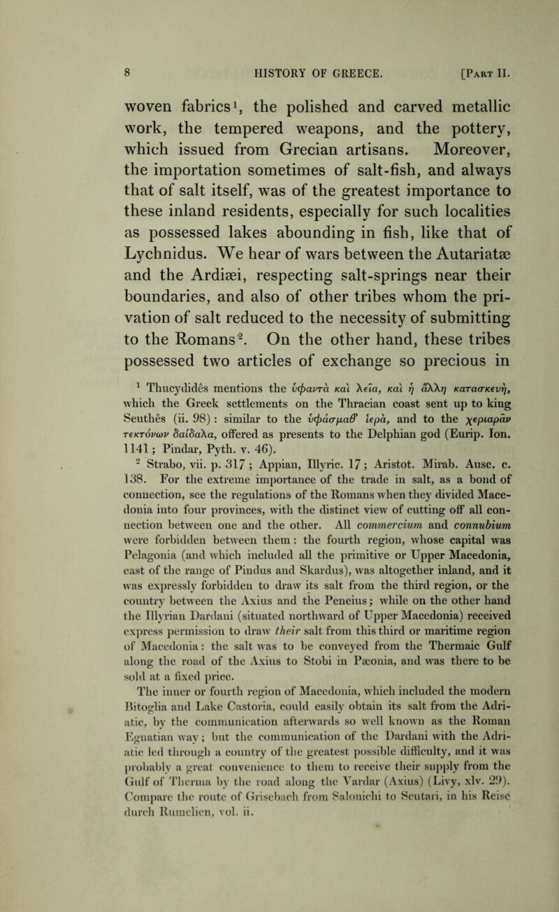 woven fabrics ^ the polished and carved metallic work, the tempered weapons, and the pottery, which issued from Grecian artisans. Moreover, the importation sometimes of salt-fish, and always that of salt itself, was of the greatest importance to these inland residents, especially for such localities as possessed lakes abounding in fish, like that of Lychnidus. We hear of wars between the Autariatee and the Ardiaei, respecting salt-springs near their boundaries, and also of other tribes whom the pri- vation of salt reduced to the necessity of submitting to the Romans^. On the other hand, these tribes possessed two articles of exchange so precious in ^ Thucydides mentions the vcpavra kqi Xeta, Ka\ 17 akXrj Karao-Kevfj, which the Greek settlements on the Thracian coast sent up to king Seuthes (ii. 98) : similar to the vcfiaaixad' Upa, and to the ;(epiapdy t€kt6po)v daidaXa, offered as presents to the Delphian god (Eurip. Ion. 1141; Pindar, Pyth, v. 46). ^ Strabo, vii. p. 317 ; Appian, Illyric. 17; Aristot. Mirab. Ausc. c. 138. For the extreme importance of the trade in salt, as a bond of connection, see the regulations of the Romans when they divided Mace- donia into four provinces, with the distinct view of cutting off all con- nection between one and the other. All commercium and connubium were forbidden between them : the fourth region, whose capital was Pelagonia (and which included all the primitive or Upper Macedonia, east of the range of Pindus and Skardus), was altogether inland, and it was expressly forbidden to draw its salt from the third region, or the country between the Axius and the Peneius; while on the other hand the Illyrian Dardaiii (situated northward of Upj)er Macedonia) received ex])ress permission to draw their salt from this third or maritime region of Macedonia: the salt was to be conveyed from the Thermaic Gulf along the road of the Axius to Stobi in Paconia, and was there to be sold at a fixed price. The inner or fourth region of Macedonia, which included the modern Ritoglia and Lake Castoria, could easily obtain its salt from the Adri- atic, by the communication afterwards so well known as the Roman Egnatian way; but the communication of the Dardani with the Adri- atic; led through a country of the greatest j)ossible difficulty, and it was probably a great convenience to them to receive their supjfiy from the Gulf of Thenna by the road along the Vardar (Axius) (Livy, xlv. 29). Compare the route of Griscbach from Salonichi to Scutari, in his Reise diireh Ruinelien, vol. ii.
