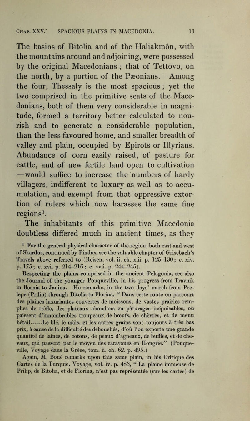 The basins of Bitolia and of the Haliakmon, with the mountains around and adjoining, were possessed by the original Macedonians ; that of Tettovo, on the north, by a portion of the Paeonians. Among the four, Thessaly is the most spacious ; yet the two comprised in the primitive seats of the Mace- donians^ both of them very considerable in magni- tude, formed a territory better calculated to nou- rish and to generate a considerable population, than the less favoured home, and smaller breadth of valley and plain, occupied by Epirots or Illyrians. Abundance of corn easily raised, of pasture for cattle, and of new fertile land open to cultivation —would suffice to increase the numbers, of hardy villagers, indifferent to luxury as well as to accu- mulation, and exempt from that oppressive extor- tion of rulers which now harasses the same fine regions h The inhabitants of this primitive Macedonia doubtless differed much in ancient times, as they ^ For the general physical character of the region, both east and west of Skardus, continued by Pindus, see the valuable chapter of Grisebach’s Travels above referred to (Reisen, vol. ii. ch. xiii. p. 125-130; c. xiv. p. 175; c. xvi. p. 214-216; c. xvii. p. 244-245). Respecting the plains comprised in the ancient Pelagonia, see also the Journal of the younger Pouqueville, in his progress from Travnik in Bosnia to Janina. He remarks, in the two days’ march from Pre- lepe (Prilip) through Bitolia to Fiorina, “ Dans cette route on parcourt des plaines luxuriantes couvertes de moissons, de vastes prairies rem- plies de trefle, des plateaux abondans en paturages inepuisables, ou paissent d’innombrables troupeaux de boeufs, de chevres, et de menu betail Le bl^ le mais, et les autres grains sont toujours a tres bas prix, a cause de la difficulte des debouches, d’ou I’on exporte une grande quantite de laines, de cotons, de peaux d’agneaux, de bullies, et de che- vaux, qui passent par le moyen des caravanes en Hongrie.” (Pouque- ville, Voyage daus la Grece, tom. ii. ch. 62. p. 495.) Again, M. Boue remarks upon this same plain, in his Critique des Cartes de la Turquie, Voyage, vol. iv. p. 483, “ La plaine immense de Prilip, de Bitolia, et de Fiorina, n’est pas representee (sur les cartes) de