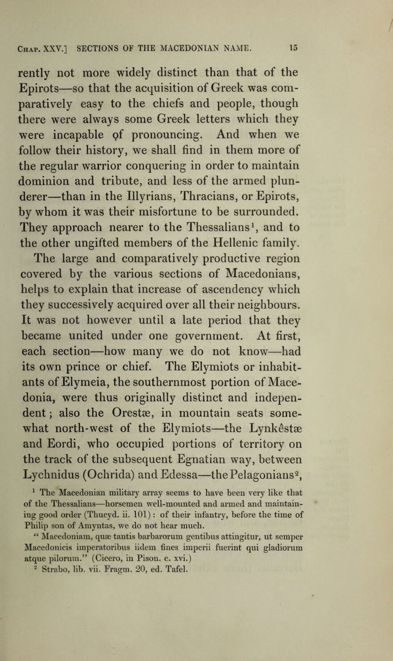 Chap. XXV.] SECTIONS OF THE MACEDONIAN NAME. rently not more widely distinct than that of the Epirots—so that the acquisition of Greek was com- paratively easy to the chiefs and people, though there were always some Greek letters which they were incapable gf pronouncing. And when we follow their history, we shall find in them more of the regular warrior conquering in order to maintain dominion and tribute, and less of the armed plun- derer—than in the Illyrians, Thracians, or Epirots, by whom it was their misfortune to be surrounded. They approach nearer to the Thessalians ^ and to the other ungifted members of the Hellenic family. The large and comparatively productive region covered by the various sections of Macedonians, helps to explain that increase of ascendency which they successively acquired over all their neighbours. It was not however until a late period that they became united under one government. At first, each section—how many we do not know—had its own prince or chief. The Elymiots or inhabit- ants of Elymeia, the southernmost portion of Mace- donia, were thus originally distinct and indepen- dent ; also the Orestae, in mountain seats some- what north-west of the Elymiots—the Lynkestae and Eordi, w^ho occupied portions of territory on the track of the subsequent Egnatian way, between Lychnidus (Ochrida) and Edessa—thePelagonians^, ^ The Macedonian military array seems to have been very like that of the Thessalians—horsemen well-mounted and armed and maintain- ing good order (Thucyd. ii. 101): of their infantry, before the time of Philip son of Amyntas, we do not hear much. ‘‘ Macedoniam, quse tantis barbarorum gentibus attingitur, ut semper Maced onicis imperatoribus iidem fines imperii fuerint qui gladiorum atque pilorum.” (Cicero, in Pison. c. xvi.) 2 Strabo, lib. vii. Fragm. 20, ed. Tafel.