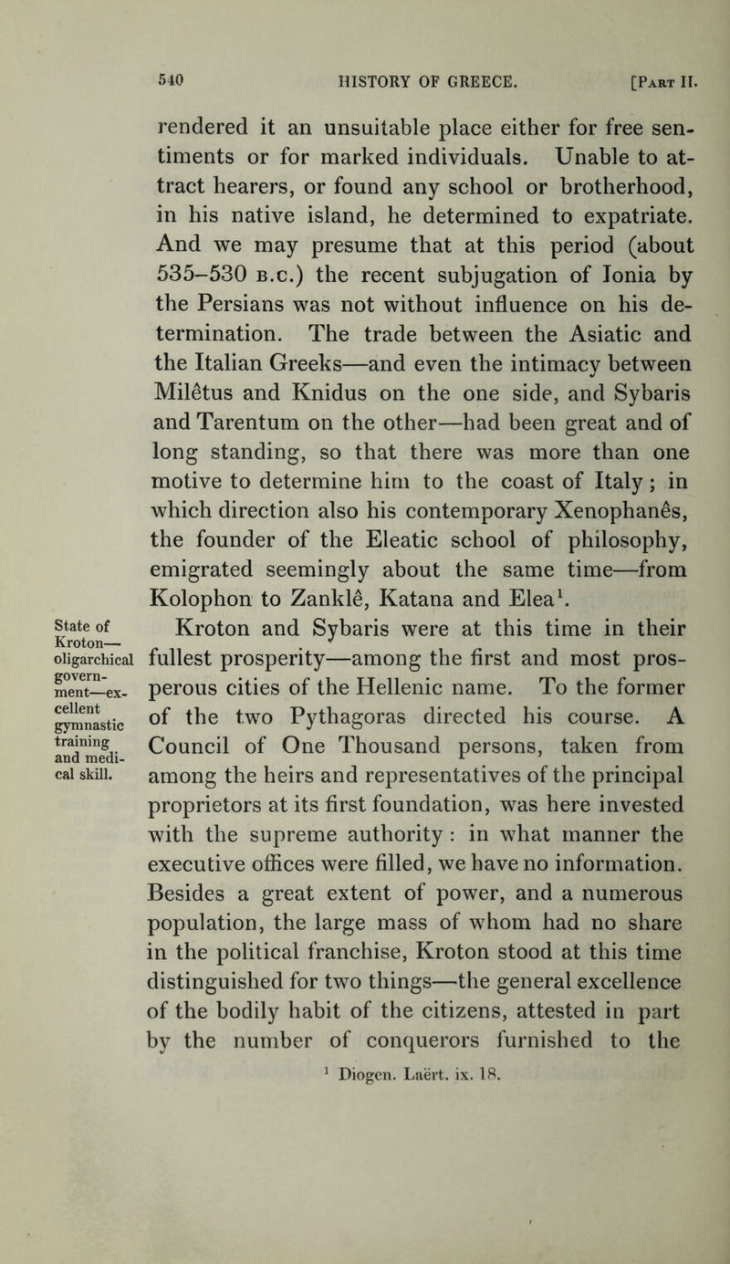 State of Kroton— oligarchical govern- ment—ex- cellent gymnastic training and medi- cal skill. rendered it an unsuitable place either for free sen- timents or for marked individuals. Unable to at- tract hearers, or found any school or brotherhood, in his native island, he determined to expatriate. And we may presume that at this period (about 535-530 B.c.) the recent subjugation of Ionia by the Persians was not without influence on his de- termination. The trade between the Asiatic and the Italian Greeks—and even the intimacy between Miletus and Knidus on the one side, and Sybaris and Tarentum on the other—had been great and of long standing, so that there was more than one motive to determine him to the coast of Italy; in which direction also his contemporary Xenophanes, the founder of the Eleatic school of philosophy, emigrated seemingly about the same time—from Kolophon to Zankle, Katana and Eleab Kroton and Sybaris were at this time in their fullest prosperity—among the first and most pros- perous cities of the Hellenic name. To the former of the two Pythagoras directed his course. A Council of One Thousand persons, taken from among the heirs and representatives of the principal proprietors at its first foundation, was here invested with the supreme authority : in what manner the executive ofiices were filled, we have no information. Besides a great extent of power, and a numerous population, the large mass of whom had no share in the political franchise, Kroton stood at this time distinguished for two things—the general excellence of the bodily habit of the citizens, attested in part by the number of conquerors furnished to the ^ Diogen. Laert. ix. 18.