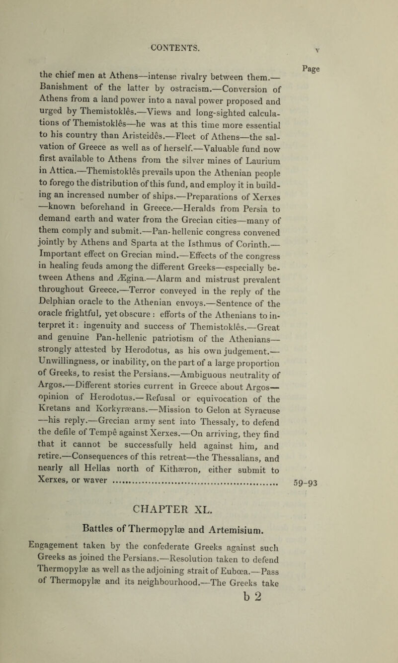 the chief men at Athens—intense rivalry between them.— Banishment of the latter by ostracism.—Conversion of Athens from a land power into a naval power proposed and urged by Themistokles.—Views and long-sighted calcula- tions of Themistokles—he was at this time more essential to his country than Aristeides.—Fleet of Athens—the sal- vation of Greece as well as of herself.—Valuable fund now first available to Athens from the silver mines of Laurium in Attica. Themistokles prevails upon the Athenian people to forego the distribution of this fund, and employ it in build- ing an increased number of ships.—Preparations of Xerxes —known beforehand in Greece.—Heralds from Persia to demand earth and water from the Grecian cities—many of them comply and submit.—Pan-hellenic congress convened jointly by Athens and Sparta at the Isthmus of Corinth.— Important effect on Grecian mind.—Effects of the congress in healing feuds among the different Greeks—especially be- tween Athens and ^gina.—Alarm and mistrust prevalent throughout Greece.—Terror conveyed in the reply of the Delphian oracle to the Athenian envoys.—Sentence of the oracle frightful, yet obscure : efforts of the Athenians to in- terpret it: ingenuity and success of Themistokles.—Great and genuine Pan-hellenic patriotism of the Athenians— strongly attested by Herodotus, as his own judgement.— Unwillingness, or inability, on the part of a large proportion of Greeks, to resist the Persians.—Ambiguous neutrality of Argos.—Different stories current in Greece about Argos— opinion of Herodotus.— Refusal or equivocation of the Kretans and Korkyrseans.—Mission to Gelon at Syracuse —his reply.—Grecian army sent into Thessaly, to defend the defile of Tempe against Xerxes.—On arriving, they find that it cannot be successfully held against him, and retire.—Consequences of this retreat—the Thessalians, and nearly all Hellas north of Kithreron, either submit to Xerxes, or waver CHAPTER XL. Battles of Thermopylae and Artemisium. Engagement taken by the confederate Greeks against such Greeks as joined the Persians.—Resolution taken to defend Thermopylae as well as the adjoining strait of Euboea.—Pass of Thermopylae and its neighbourhood.—The Greeks take b 2 Page 59-93