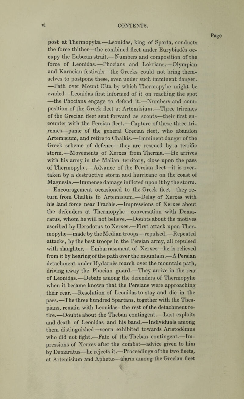 post at Therraopylse.—Leonidas, king of Sparta, conducts the force thither—the combined fleet under Eurybiades oc- cupy the Euboean strait.—Numbers and composition of the force of Leonidas.—Phocians and Lokrians.—Olympian and Karneian festivals—the Greeks could not bring them- selves to postpone these, even under such imminent danger. —Path over Mount CEta by which Thermopylae might be evaded—Leonidas first informed of it on reaching the spot —the Phocians engage to defend it.—Numbers and com- position of the Greek fleet at Artemisium.—Three triremes of the Grecian fleet sent forward as scouts—their first en- counter with the Persian fleet.—Capture of these three tri- remes—panic of the general Grecian fleet, who abandon Artemisium, and retire to Chalkis.—Imminent danger of the Greek scheme of defence—they are rescued by a terrific storm.—Movements of Xerxes from Therma.—He arrives with his army in the Malian territory, close upon the pass of Thermopylae.—Advance of the Persian fleet—it is over- taken by a destructive storm and hurricane on the coast of Magnesia.—Immense damage inflicted upon it by the storm. —Encouragement occasioned to the Greek fleet—they re- turn from Chalkis to Artemisium.—Delay of Xerxes with his land force near Trachis.—Impressions of Xerxes about the defenders at Thermopylae—conversation with Dema- ratus, whom he will not believe.—Doubts about the motives ascribed by Herodotus to Xerxes.—First attack upon Ther- mopylae—made by the Median troops—repulsed.—Repeated attacks, by the best troops in the Persian army, all repulsed with slaughter.—Embarrassment of Xerxes—he is relieved from it by hearing of the path over the mountain.—A Persian detachment under Hydarnes march over the mountain path, driving away the Phocian guard.—They arrive in the rear of Leonidas.—Debate among the defenders of Thermopylae when it became known that the Persians were approaching their rear.—Resolution of Leonidas to stay and die in the pass.—The three hundred Spartans, together with the Thes- pians, remain with Leonidas: the rest of the detachment re- tire.—Doubts about the Theban contingent.—Last exploits and death of Leonidas and his band.—Individuals among them distinguished—scorn exhibited towards Aristodemus who did not fight.—Fate of the Theban contingent.—Im- pressions of Xerxes after the combat—advice given to him by Demaratus—he rejects it.—Proceedings of the two fleets, at Artemisium and Aphetse—alarm among the Grecian fleet Page