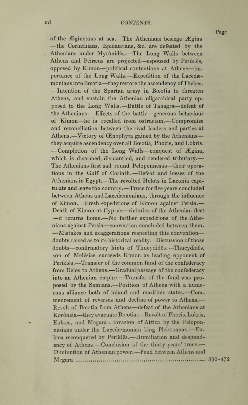 Page of the .^ginetans at sea.—The Athenians besiege ^Egina —the Corinthians, Epidaurians, &c. are defeated by the Athenians under Myronides.—The Long Walls between Athens and Peirseus are projected—espoused by Perikles, opposed by Kimon—political contentions at Athens—im- portance of the Long Walls.—Expedition of the Lacedae- monians intoBoeotia—they restore the ascendency of Thebes. —Intention of the Spartan army in Boeotia to threaten Athens, and sustain the Athenian oligarchical party op- posed to the Long Walls.—Battle of Tanagra—defeat of the Athenians.—Effects of the battle—generous behaviour of Kimon—he is recalled from ostracism.—Compromise and reconciliation between the rival leaders and parties at Athens.—Victory of Qilnophyta gained by the Athenians— they acquire ascendency over all Boeotia, Phocis, and Lokris. —Completion of the Long Walls—conquest of .^Egina, which is disarmed, dismantled, and rendered tributary.— The Athenians first sail round Peloponnesus—their opera- tions in the Gulf of Corinth.—Defeat and losses of the Athenians in Egypt.—The revolted Helots in Laconia capi- tulate and leave the country.—Truce for five years concluded between Athens and Lacedaemonians, through the influence of Kimon. Fresh expeditions of Kimon against Persia.— Death of Kimon at Cyprus—victories of the Athenian fleet —it returns home.—No farther expeditions of the Athe- nians against Persia—convention concluded between them. —Mistakes and exaggerations respecting this convention— doubts raised as to its historical reality. Discussion of those doubts—confirmatory hints of Thucydides.—Thucydides, son of Melesias succeeds Kimon as leading opponent of Perikles.—-Transfer of the common fund of the confederacy from Delos to Athens.—Gradual passage of the confederacy into an Athenian empire.—Transfer of the fund was pro- posed by the Samians.—Position of Athens with a nume- rous alliance both of inland and maritime states.—Com- mencement of reverses and decline of power to Athens.— Revolt of Boeotia from Athens—defeat of the Athenians at Koroneia—they evacuate Boeotia.—Revolt of Phocis, Lokris, Euboea, and Megara : invasion of Attica by the Pelopon- nesians under the Lacedaemonian king Pleistoanax.—Eu- boea reconquered by Perikles.—Humiliation and despond- ency of Athens.—Conclusion of the thirty years' truce.— Diminution of Athenian power.—Feud between Athens and Megara 390-472