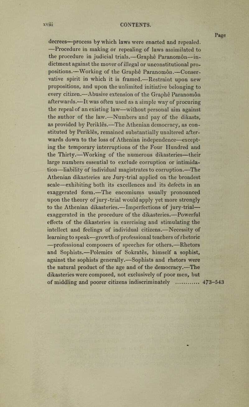 decrees—process by which laws were enacted and repealed. —Procedure in making or repealing of laws assimilated to the procedure in judicial trials.—Graphe Paranomon—in- dictment against the mover of illegal or unconstitutional pro- positions.—Working of the Graphe Paranomon.—Conser- vative spirit in which it is framed.—Restraint upon new propositions, and upon the unlimited initiative belonging to every citizen.—Abusive extension of the Graphe Paranomon afterwards.-—It was often used as a simple way of procuring the repeal of an existing law—without personal aim against the author of the law.—Numbers and pay of the dikasts, as provided by Perikles.—The Athenian democracy, as con- stituted by Perikles, remained substantially unaltered after- wards down to the loss of Athenian independence—except- ing the temporary interruptions of the Four Hundred and the Thirty.—Working of the numerous dikasteries—their large numbers essential to exclude corruption or intimida- tion—liability of individual magistrates to corruption.—The Athenian dikasteries are Jury-trial applied on the broadest scale—exhibiting both its excellences and its defects in an exaggerated form.—The encomiums usually pronounced upon the theory of jury-trial would apply yet more strongly to the Athenian dikasteries.—Imperfections of jury-trial— exaggerated in the procedure of the dikasteries.—Powerful effects of the dikasteries in exercising and stimulating the intellect and feelings of individual citizens.—Necessity of learning to speak—growth of professional teachers of rhetoric —professional composers of speeches for others.—Rhetors and Sophists.—Polemics of Sokrates, himself a sophist, against the sophists generally.—Sophists and rhetors were the natural product of the age and of the democracy.—The dikasteries were composed, not exclusively of poor men, but of middling and poorer citizens indiscriminately 473-543