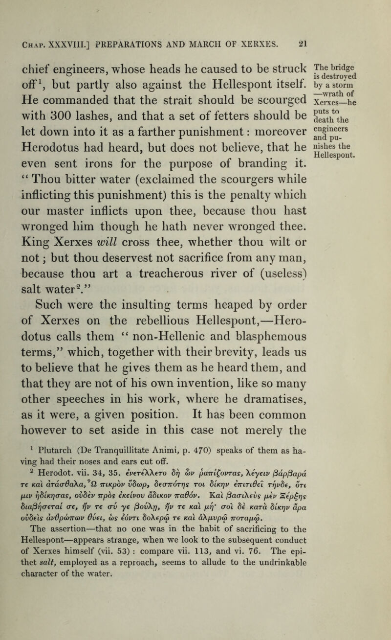 chief engineers, whose heads he caused to be struck ofFS but partly also against the Hellespont itself. He commanded that the strait should be scourged with 300 lashes, and that a set of fetters should be let down into it as a farther punishment: moreover Herodotus had heard, but does not believe, that he even sent irons for the purpose of branding it. “ Thou bitter water (exclaimed the scourgers while inflicting this punishment) this is the penalty which our master inflicts upon thee, because thou hast wronged him though he hath never wronged thee. King Xerxes will cross thee, whether thou wilt or not; but thou deservest not sacrifice from any man, because thou art a treacherous river of (useless) salt water Such were the insulting terms heaped by order of Xerxes on the rebellious Hellespont,—Hero- dotus calls them “ non-Hellenic and blasphemous terms,” which, together with their brevity, leads us to believe that he gives them as he heard them, and that they are not of his own invention, like so many other speeches in his work, where he dramatises, as it were, a given position. It has been common however to set aside in this case not merely the ^ Plutarch (De Tranquillitate Animi, p. 470) speaks of them as ha- ving had their noses and ears cut oflF. ^ Herodot. vii. 34, 35. eWr^Xero 5?) wv pant^ovTas, Xeyeiv ^dpjSapd T€ Ka\ ardcrOaXa, ’Q niKpov vScop, SecrTrorj/ff rot diKrjv eniTidel r-qvbe, 6Vi piv ^dUrjcras, ovdev irpbs eKeivov ddiKov naBov. Ka't jSaaiXevs pev Sep^rjs dia^^aerai (re, rjv re cru ye ^ovXi], rjv re Ka\ prf' (rot de Kara btKrjv apa ovbels dvBpd>TV(x>v Bvet, ws eovrt boXepa re koX dXpvp(^ iroTapw. The assertion—that no one was in the habit of sacrificing to the Hellespont—appears strange, when we look to the subsequent conduct of Xerxes himself (vii. 53) : compare vii. 113, and vi. 76. The epi- thet salt, employed as a reproach, seems to allude to the undrinkable character of the water. The bridge is destroyed by a storm —wrath of Xerxes—he puts to death the engineers and pu- nishes the Hellespont.