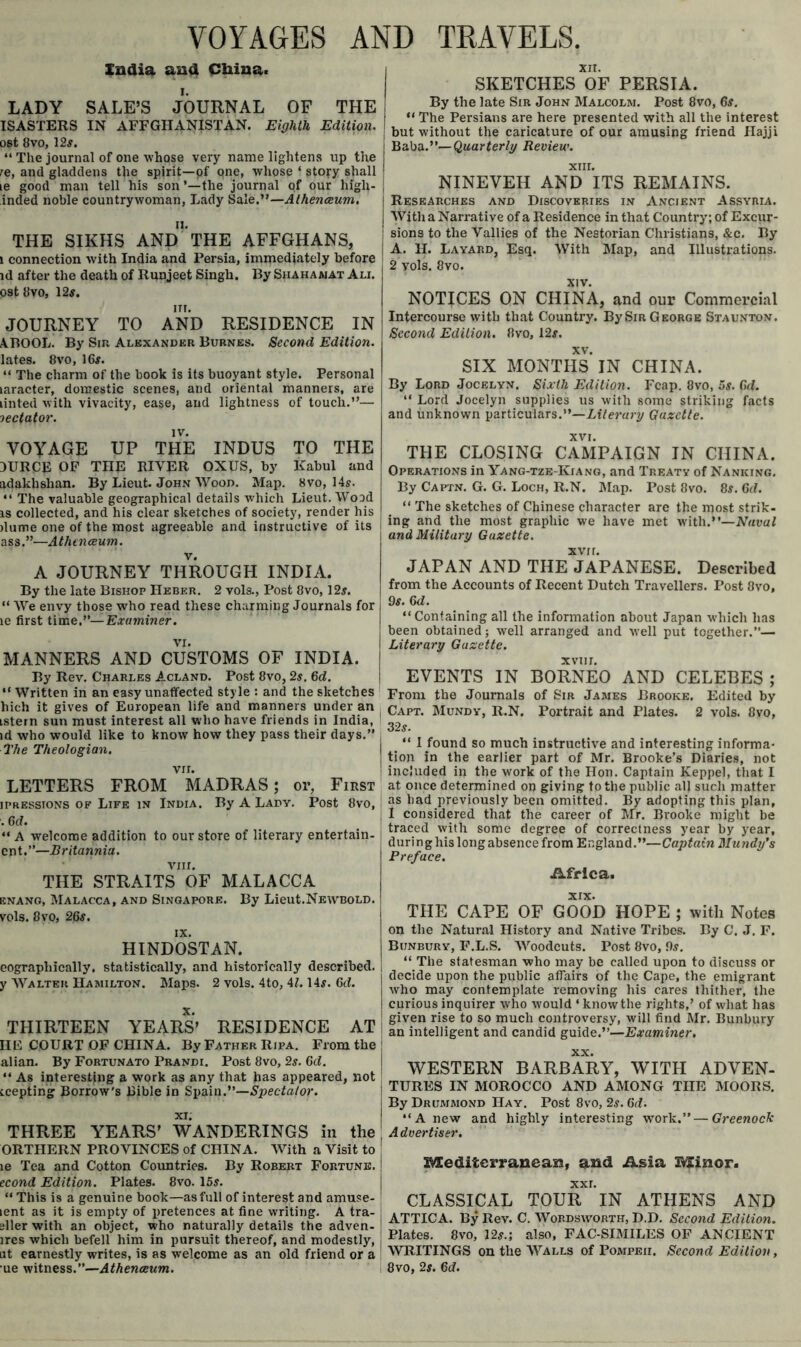 VOYAGES AND TRAVELS. Xnaia ana China. LADY SALE’S JOURNAL OF THE ISASTERS IN AFFGHzVNISTAN. Eighth Edition. ost 8vo, 12^. “ The journal of one whose very name lighten.s up the re, and gladdens the spirit—of one, whose ‘ story shall le good man tell his son ’—the journal of our high- inded noble countrywoman. Lady Sale.”—Atheneeum. THE SIKHS and” THE AFFGHANS, 1 connection with India and Persia, immediately before id after the death of Runjeet Singh. By Shahaaiat Ali. ost8vo, 12^. ITI. JOURNEY TO AND RESIDENCE IN ABOOL. By Sin Alexander Burnes. Second Edition. lates. 8vo, 16#. “ The charm of the book is its buoyant style. Personal laracter, domestic scenes, and oriental manners, are linted with vivacity, ease, and lightness of touch.”— lectator. VOYAGE UP THE INDUS TO THE 3URCE OF THE RIVER OXUS, by Kabul and adakhshan. By Lieut. John Wood. Map. 8vo, 14s. ” The valuable geographical details which Lieut. Wood IS collected, and his clear sketches of society, render his ilume one of the most agreeable and instructive of its ass.”—Athtnaum. A JOURNEY THROUGH INDIA. By the late Bishop Heber. 2 vols.. Post 8vo, 12#. “ We envy those who read these charming Journals for le first time.”—Examiner. VI. MANNERS AND CUSTOMS OF INDIA. By Rev. Charles Acland. Post 8vo, 2s. 6d. ” Written in an easy unaffected style : and the sketches hich it gives of European life and manners under an istern sun must interest all who have friends in India, id who would like to know how they pass their days.” The Theologian, vir. LETTERS FROM MADRAS; or, First IPRESSIONS OF Life in India. By A Lady. Post 8vo, . 6(f. ” A welcome addition to our store of literary entertain- cnt.”—Britannia. VIII. THE STRAITS OF MALACCA ENANG, Malacca, and Singapore. By Lieut.Newbold. vols. 8vo, 26#. HINDOSTAN. eographically. statistically, and historically described, y Walter Hamilton. Maps. 2 vols. 4to, 4L 14#. 6tL THIRTEEN YEARS’ RESIDENCE AT HE COURT OF CHINA. By Father Ripa. From the alian. By Fortunato Prandi. Post 8vo, 2#. Qd. “ As interesting a work as any that has appeared, not icepting Borrow's Bible in Spain.”— xi; THREE YEARS’ WANDERINGS in the ORTHERN PROVINCES of CHINA. With a Visit to le Tea and Cotton Countries. By Robert Fortune. econd Edition. Plates. 8vo. 15s. “ This is a genuine book—as full of interest and amuse- lent as it is empty of pretences at fine writing. A tra- gller with an object, who naturally details the adven- ircs which befell him in pursuit thereof, and modestly, at earnestly writes, is as welcome as an old friend or a ue witness.”—Athenaeum. XIT. SKETCHES OF PERSIA. By the late Sir John Malcolm. Post 8vo, 6#. “ The Persians are here presented with all the interest but without the caricature of our amusing friend Hajji Baba.”—Quarterly Review. XIII. NINEVEH AND ITS REMAINS. Researches and Discoveries in Ancient Assyria. With a Narrative of a Residence in that Country; of Excur- sions to the Vallies of the Nestorian Christians, &c. By A. H. Layard, Esq. With Map, and Illustrations. 2 vols. 8vo. XIV. NOTICES ON CHINA, and our Commercial Intercourse with that Country. BySiR George Staunton. Second Edition. 8vo, 12#. XV. SIX MONTHS IN CHINA. By Lord Jocelyn. Sixth Edition. Fcap. 8vo, os. Gd. ‘‘ Lord Jocelyn supplies us with some striking facts and unknown particulars.”—Lr7e?-a;y Gazette. XVI. THE CLOSING CAMPAIGN IN CHINA. Operations in Yang-tze-Kiang, and Treaty of Nanking, By Captn. G, G. Loch, R.N. IMap. Post 8vo. 8#, Gd. ” The sketches of Chinese character are the most strik- ing and the most graphic we have met with.”—Naval and Military Gazette. XVII. JAPAN AND THE JAPANESE. Described from the Accounts of Recent Dutch Travellers. Post 8vo, 9#. Gd. “Containing all the information about Japan which has been obtained; well arranged and well put together.”— Literary Gazette. XVII I. EVENTS IN BORNEO AND CELEBES; From the Journals of Sir James Brooke. Edited by Capt. Mundy, R.N. Portrait and Plates. 2 vols. 8vo, 32#. “ I found so much instructive and interesting informa- tion in the earlier part of Mr. Brooke’s Diaries, not included in the work of the Hon. Captain Keppel, that I at once determined on giving to the public all such matter as had previously been omitted. By adopting this plan, I considered that the career of Mr. Brooke might be traced with some degree of correctness year by year, during his long absence from England.”—Captain Mundy's Preface. Africa. XIX. THE CAPE OF GOOD HOPE ; with Notes on the Natural History and Native Tribes. By C. J. F. Bunbury, F.L.S. AVoodeuts. Post 8vo, 9#. “ The statesman who may be called upon to discuss or decide upon the public affairs of the Cape, the emigrant who may contemplate removing his cares thither, the curious inquirer who would ‘ know the rights,’ of what has giv'en rise to so much controversy, will find Mr. Bunbury an intelligent and candid guide.”—Examiner, XX. WESTERN BARBARY, WITH ADVEN- TURES IN MOROCCO AND AMONG THE MOORS. By Drummond Hay. Post 8vo, 2#. 6<f. “A new and highly interesting work.” — Greenock A dvertiser. Mediterranean, and Asia Minor. XXL CLASSICAL TOUR IN ATHENS AND ATTICA. By Rcy. C. Wordsworth, D.D. Second Edition. Plates. 8vo, 12#.; also, FAC-SIMILES OF ANCIENT WRITINGS on the Walls of Pompeii. Second Edition, 8VO, 2#. Gd.