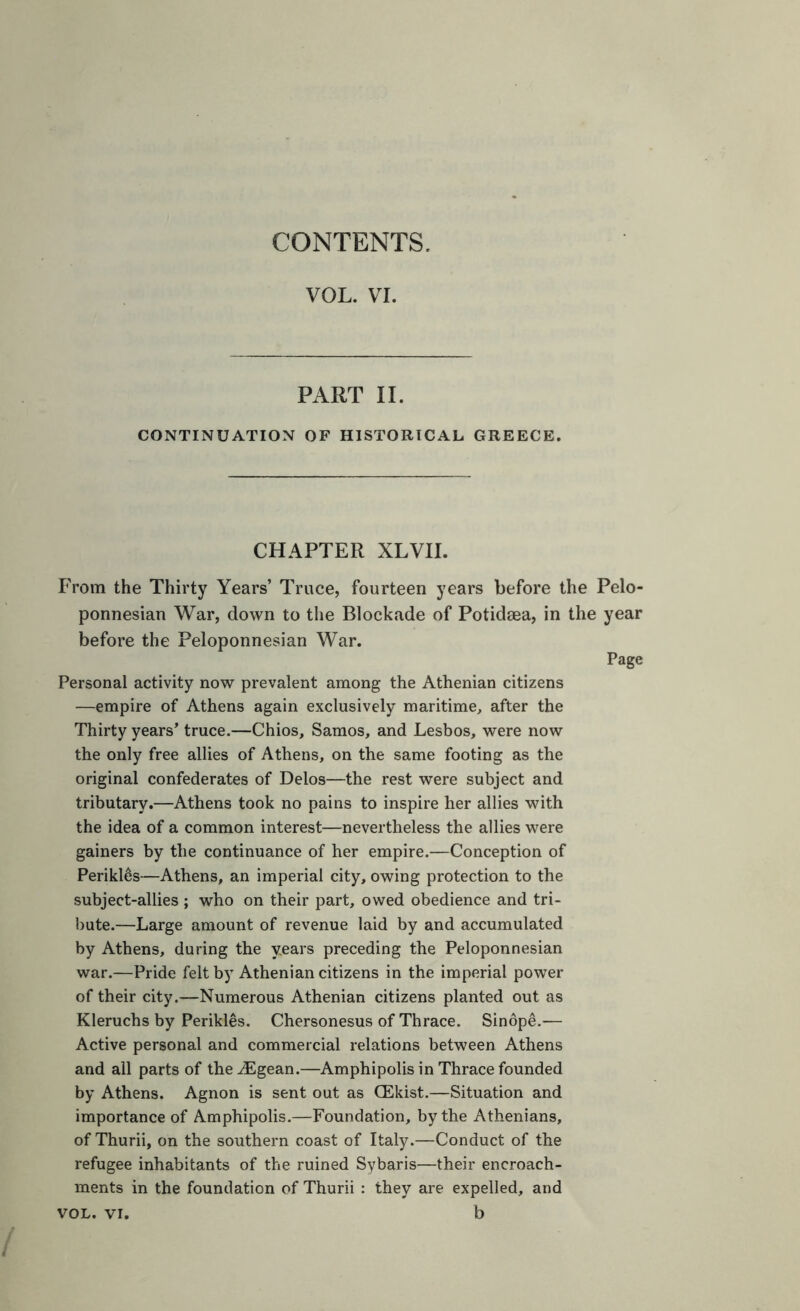 CONTENTS. VOL. VI. PART II. CONTINUATION OF HISTORICAL GREECE. CHAPTER XLVII. From the Thirty Years’ Truce, fourteen years before the Pelo- ponnesian \Var, down to tlie Blockade of Potidsea, in the year before the Peloponnesian War. Page Personal activity now prevalent among the Athenian citizens —empire of Athens again exclusively maritime^ after the Thirty years’ truce.—Chios, Samos, and Lesbos, were now the only free allies of Athens, on the same footing as the original confederates of Delos—the rest were subject and tributary.—Athens took no pains to inspire her allies with the idea of a common interest—nevertheless the allies were gainers by the continuance of her empire.—Conception of Perikles—Athens, an imperial city, owing protection to the subject-allies ; who on their part, owed obedience and tri- bute.—Large amount of revenue laid by and accumulated by Athens, during the years preceding the Peloponnesian war.—Pride felt by Athenian citizens in the imperial power of their city.—Numerous Athenian citizens planted out as Kleruchs by Perikles. Chersonesus of Thrace. Sinope.— Active personal and commercial relations between Athens and all parts of the.^gean.—Amphipolis in Thrace founded by Athens. Agnon is sent out as CEkist.—Situation and importance of Amphipolis.—Foundation, by the Athenians, of Thurii, on the southern coast of Italy.—Conduct of the refugee inhabitants of the ruined Sybaris—their encroach- ments in the foundation of Thurii : they are expelled, and VOL. VI. b