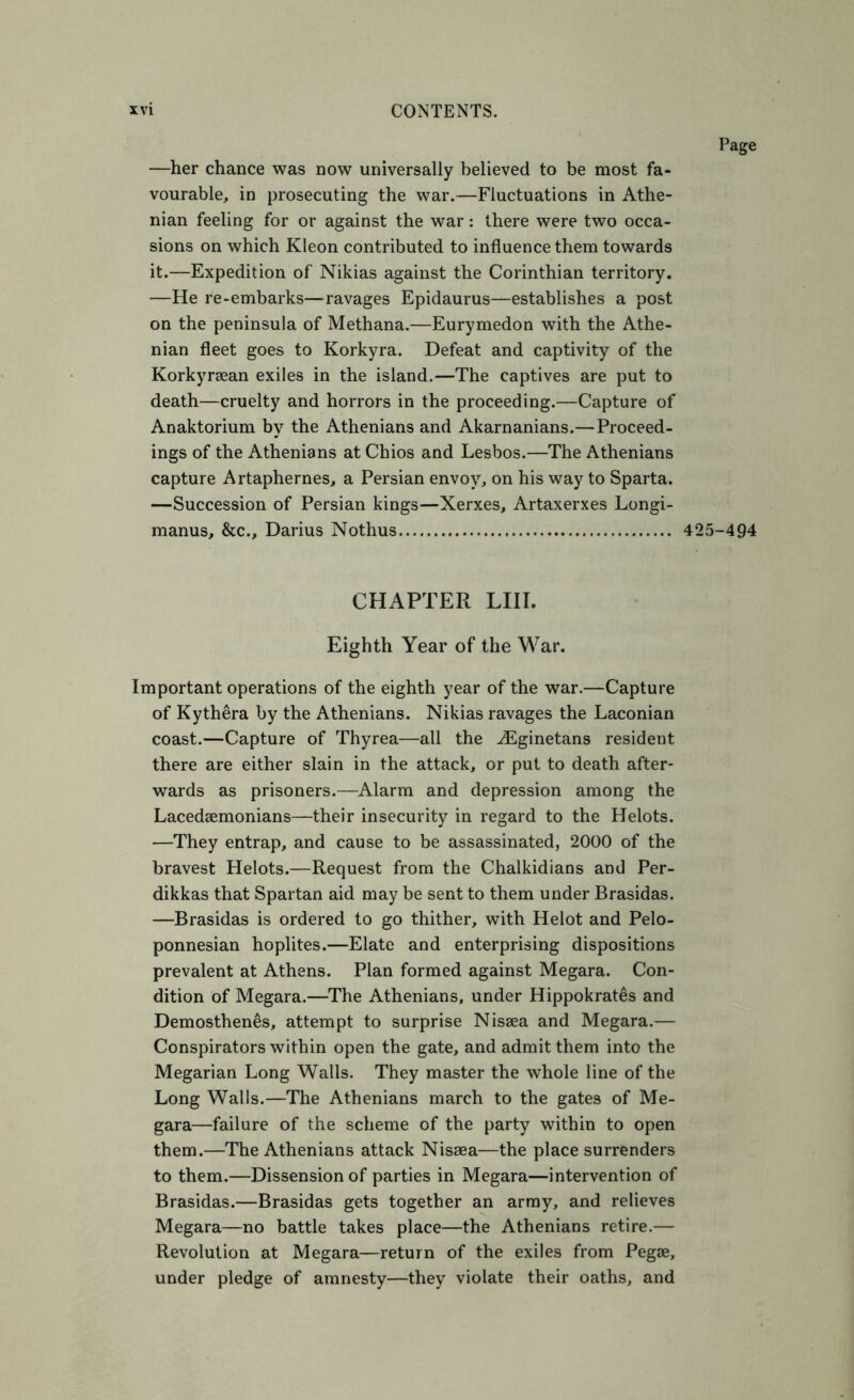 —her chance was now universally believed to be most fa- vourable, in prosecuting the war.—Fluctuations in Athe- nian feeling for or against the war: there were two occa- sions on which Kleon contributed to influence them towards it.—Expedition of Nikias against the Corinthian territory. —He re-embarks—^ravages Epidaurus—establishes a post on the peninsula of Methana.—Eurymedon with the Athe- nian fleet goes to Korkyra. Defeat and captivity of the Korkyrsean exiles in the island.—The captives are put to death—cruelty and horrors in the proceeding.—Capture of Anaktorium by the Athenians and Akarnanians.—Proceed- ings of the Athenians at Chios and Lesbos.—The Athenians capture Artaphernes, a Persian envoy, on his way to Sparta. —Succession of Persian kings—Xerxes, Artaxerxes Longi- manus, &c., Darius Nothus 425-494 CHAPTER LIIT. Eighth Year of the War. Important operations of the eighth year of the war.—Capture of Kythera by the Athenians. Nikias ravages the Laconian coast.—Capture of Thyrea—all the vEginetans resident there are either slain in the attack, or put to death after- wards as prisoners.—Alarm and depression among the Lacedsemonians—their insecurity in regard to the Helots. —They entrap, and cause to be assassinated, 2000 of the bravest Helots.—Request from the Chalkidians and Per- dikkas that Spartan aid may be sent to them under Brasidas. —Brasidas is ordered to go thither, with Helot and Pelo- ponnesian hoplites.—Elate and enterprising dispositions prevalent at Athens. Plan formed against Megara. Con- dition of Megara.—The Athenians, under Hippokrates and Demosthenes, attempt to surprise Nissea and Megara.— Conspirators within open the gate, and admit them into the Megarian Long Walls. They master the whole line of the Long Walls.—The Athenians march to the gates of Me- gara—failure of the scheme of the party within to open them.—The Athenians attack Nisaea—the place surrenders to them.—Dissension of parties in Megara—intervention of Brasidas.—Brasidas gets together an army, and relieves Megara—no battle takes place—the Athenians retire.— Revolution at Megara—return of the exiles from Pegae, under pledge of amnesty—they violate their oaths, and