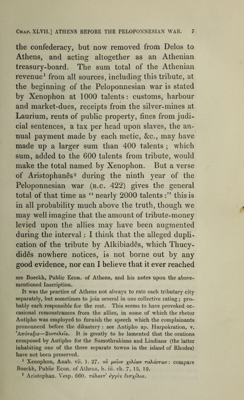 the confederacy, but now removed from Delos to Athens, and acting altogether as an Athenian treasury-board. The sum total of the Athenian revenue^ from all sources, including this tribute, at the beginning of the Peloponnesian war is stated by Xenophon at 1000 talents: customs, harbour and market-dues, receipts from the silver-mines at Laurium, rents of public property, fines from judi- cial sentences, a tax per head upon slaves, the an- nual payment made by each metic, &c., may have made up a larger sum than 400 talents ; which sum, added to the 600 talents from tribute, would make the total named by Xenophon. But a verse of Aristophanes'-^ during the ninth year of the Peloponnesian war (b.c. 422) gives the general total of that time as “ nearly 2000 talents this is in all probability much above the truth, though we may well imagine that the amount of tribute-money levied upon the allies may have been augmented during the interval: I think that the alleged dupli- cation of the tribute by Alkibiades, which Thucy- dides nowhere notices, is not borne out by any good evidence, nor can I believe that it ever reached see Boeckh, Public Econ. of Athens, and his notes upon the above- mentioned Inscription. It was the practice of Athens not always to rate each tributary city separately, but sometimes to join several in one collective rating; pro- bably each responsible for the rest. This seems to have provoked oc- casional remonstrances from the allies, in some of which the rhetor Antipho was employed to furnish the speech which the complainants pronounced before the dikastery : see Antipho aj). Harpokration, v. ^AnoTa^LS—Sui/reXeis. It is greatly to be lamented that the orations composed by Antipho for the Samothrakians and Lindians (the latter inhabiting one of the three separate towns in the island of Rhodes) have not been preserved. ^ Xenophon, Anab. vii. 1. 27. ov jxiiov raXavrcav : compare Boeckh, Public Econ. of Athens, b. iii. ch. 7, 15, IQ. ^ Aristophan. Vesp. 660. raXavT eyyvs dLaxiXia.