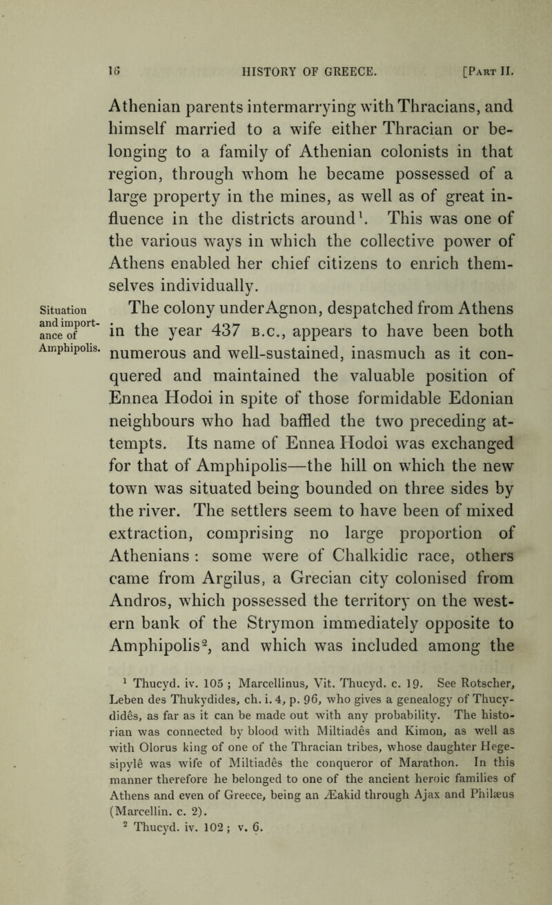 Situation and import- ance of Amphipolis. IG HISTORY OF GREECE. [Part II. Athenian parents intermarrying with Thracians, and himself married to a wife either Thracian or be- longing to a family of Athenian colonists in that region, through whom he became possessed of a large property in the mines, as well as of great in- fluence in the districts around h This was one of the various ways in which the collective power of Athens enabled her chief citizens to enrich them- selves individually. The colony underAgnon, despatched from Athens in the year 437 b.c., appears to have been both numerous and well-sustained, inasmuch as it con- quered and maintained the valuable position of Ennea Hodoi in spite of those formidable Edonian neighbours who had baffled the two preceding at- tempts. Its name of Ennea Hodoi was exchanged for that of Amphipolis—the hill on which the new town was situated being bounded on three sides by the river. The settlers seem to have been of mixed extraction, comprising no large proportion of Athenians : some were of Chalkidic race, others came from Argilus, a Grecian city colonised from Andros, which possessed the territory on the west- ern bank of the Strymon immediately opposite to Amphipolis^, and which was included among the ^ Thucyd. iv. 105 ; Marcellinus, Vit. Thucyd. c. 19. See Rotscher, Leben des Thukydides, ch. i. 4, p. 96, who gives a genealogy of Thucy- dides, as far as it can be made out with any probability. The histo- rian was connected by blood with Miltiades and Kiraon, as well as with Olorus king of one of the Thracian tribes, whose daughter Hege- sipyle was wife of Miltiades the conqueror of Marathon. In this manner therefore he belonged to one of the ancient heroic families of Athens and even of Greece, being an yEakid through Ajax and Philaeus (Marcellin. c. 2).