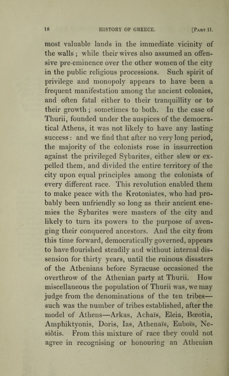 most valuable lands in the immediate vicinity of the walls ; while their wives also assumed an offen- sive pre-eminence over the other women of the city in the public religious processions. Such spirit of privilege and monopoly appears to have been a frequent manifestation among the ancient colonies, and often fatal either to their tranquillity or to their growth ; sometimes to both. In the case of Thurii, founded under the auspices of the democra- tical Athens, it was not likely to have any lasting success : and we find that after no very long period, the majority of the colonists rose in insurrection against the privileged Sybarites, either slew or ex- pelled them, and divided the entire territory of the city upon equal principles among the colonists of every different race. This revolution enabled them to make peace with the Krotoniates, who had pro- bably been unfriendly so long as their ancient ene- mies the Sybarites were masters of the city and likely to turn its powers to the purpose of aven- ging their conquered ancestors. And the city from this time forward, democratically governed, appears to have flourished steadily and without internal dis- sension for thirty years, until the ruinous disasters of the Athenians before Syracuse occasioned the overthrow of the Athenian party at Thurii. How miscellaneous the population of Thurii was, we may judge from the denominations of the ten tribes— such was the number of tribes established, after the model of Athens—Arkas, Achais, Eleia, Boeotia, Amphiktyonis, Doris, las, AthenaYs, EuboYs, Ne- siotis. From, this mixture of race they could not agree in recognising or honouring an Athenian