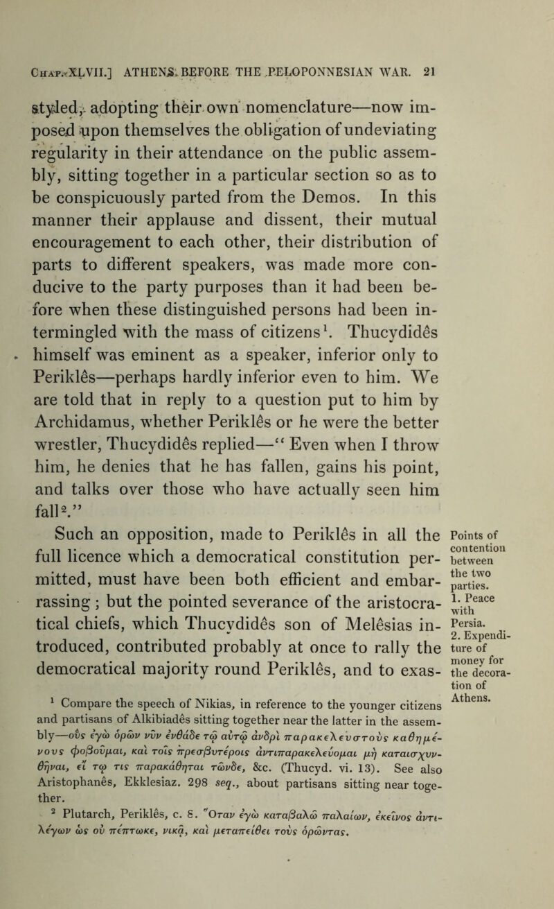 styded3,^ adopting their, own nomenclature—now im- posed upon themselves the obligation of undeviating regularity in their attendance on the public assem- bly, sitting together in a particular section so as to he conspicuously parted from the Demos. In this manner their applause and dissent, their mutual encouragement to each other, their distribution of parts to different speakers, was made more con- ducive to the party purposes than it had been be- fore when these distinguished persons had been in- termingled with the mass of citizens h Thucydides himself was eminent as a speaker, inferior only to Perikles—perhaps hardly inferior even to him. We are told that in reply to a question put to him by Archidamus, whether Perikles or he were the better wrestler, Thucydides replied—“ Even when I throw him, he denies that he has fallen, gains his point, and talks over those who have actually seen him falD.” Such an opposition, made to Perikles in all the full licence which a democratical constitution per- mitted, must have been both efficient and embar- rassing ; but the pointed severance of the aristocra- tical chiefs, which Thucydides son of Melesias in- troduced, contributed probably at once to rally the democratical majority round Perikles, and to exas- ^ Compare the speech of Nikias, in reference to the younger citizens and partisans of Alkibiades sitting together near the latter in the assem- bly ovs eyco opa>v vvv evOabe tS avrS avbp\ TrapaKeXevcrrovs KaOrjp,i- vovs (po^ovp.ai, Kai rots Trpea^vrepois dvTi7rapaKe\€vop,ai /ut) Karaicrxuv- O^vat, et rep rty TrapaKddjjrai ravde, &c. (Thucyd. vi. 13). See also Aristophanes, Ekklesiaz. 298 seq., about partisans sitting near toge- ther. ^ Plutarch, Perikles, c. 8. Orav iyoj KaralSaXS TraXaicav, eKeivos dvrt- Xeyojv a>r ov 7re7TT<oK€, pcKq, /cat pcraTreiSd rovs opavras. Points of contention between the two parties. 1. Peace with Persia. 2. Expendi- ture of money for the decora- tion of Athens.