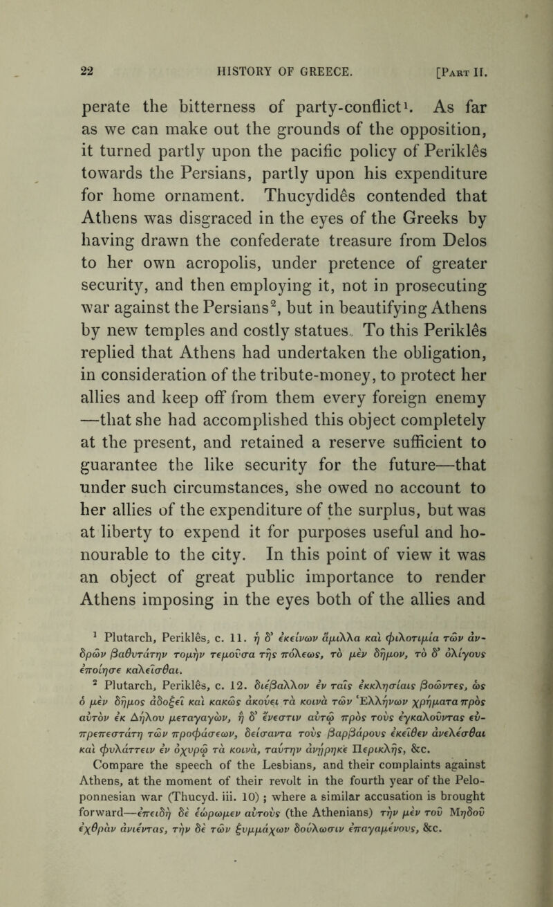 perate the bitterness of party-conflictAs far as we can make out the grounds of the opposition, it turned partly upon the pacific policy of Perikles towards the Persians, partly upon his expenditure for home ornament. Thucydides contended that Athens was disgraced in the eyes of the Greeks by having drawn the confederate treasure from Delos to her own acropolis, under pretence of greater security, and then employing it, not in prosecuting war against the Persians^, but in beautifying Athens by new temples and costly statues,. To this Perikles replied that Athens had undertaken the obligation, in consideration of the tribute-money, to protect her allies and keep off from them every foreign enemy —that she had accomplished this object completely at the present, and retained a reserve sufficient to guarantee the like security for the future—that under such circumstances, she owed no account to her allies of the expenditure of the surplus, but was at liberty to expend it for purposes useful and ho- nourable to the city. In this point of view it was an object of great public importance to render Athens imposing in the eyes both of the allies and ^ Plutarch, Perikles, c. 11. 77 S’ eKclvcov a/xiXXa Ka\ (pikorifiia tSv dv- hpcov (SadvTaTrjv rofirjv Tepovcra noXecos, to ph/ brjfxov, to S’ oXlyovs erroiTjcre KaXeladai, ^ Plutarch, Perikles, c. 12. die^aXXov iv toIs eKKXrjalais ^odivTCs, ©s o fiev dijixos ddo^ei Ka\ KOKas aKovei to. kolvo. t&v ‘EXXj^vcoi/ p^pT^/xara Trpos avTov eK A77X0U peTayayoiv, ^ S’ eveaTiv ovtS npos tovs eyKaXovvTas ev- TTpeneaTaTr) twu npocfidaecov, delo-avTa tovs ^ap^dpovs cKeWev dveXeaOai Ka\ (pvXaTTeip iv oxvpa to. KOiva, tuvttjv dvpprjKC IlepLKXijs, &C. Compare the speech of the Lesbians, and their complaints against Athens, at the moment of their revolt in the fourth year of the Pelo- ponnesian war (Thucyd. iii. 10) ; where a similar accusation is brought forward—eTretSj) Se icopcopev avTOVs (the Athenians) ttjv pev tov Mrjdov e)(0pav dviivTas, ttjv Se tcoi^ ^vppdxfov bovXcoaiv enayapepovs, &C.