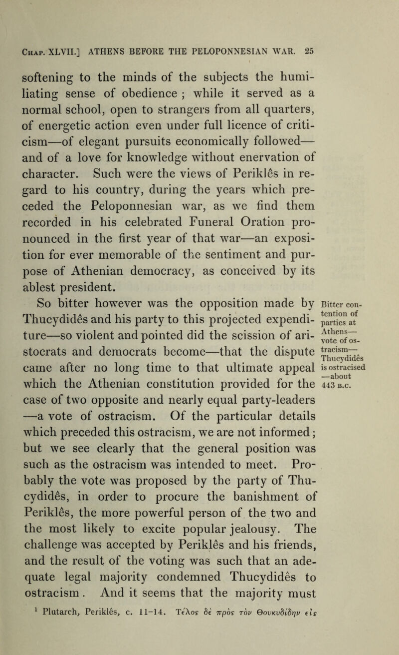 softening to the minds of the subjects the humi- liating sense of obedience ; while it served as a normal school, open to strangers from all quarters, of energetic action even under full licence of criti- cism—of elegant pursuits economically followed— and of a love for knowledge without enervation of character. Such w^ere the views of Perikles in re- gard to his country, during the years which pre- ceded the Peloponnesian war, as we find them recorded in his celebrated Funeral Oration pro- nounced in the first year of that war—an exposi- tion for ever memorable of the sentiment and pur- pose of Athenian democracy, as conceived by its ablest president. So bitter how^ever was the opposition made by Thucydides and his party to this projected expendi- ture—so violent and pointed did the scission of ari- stocrats and democrats become—that the dispute came after no long time to that ultimate appeal which the Athenian constitution provided for the case of two opposite and nearly equal party-leaders —a vote of ostracism. Of the particular details which preceded this ostracism, we are not informed; but we see clearly that the general position was such as the ostracism was intended to meet. Pro- bably the vote was proposed by the party of Thu- cydides, in order to procure the banishment of Perikles, the more powerful person of the two and the most likely to excite popular jealousy. The challenge was accepted by Perikles and his friends, and the result of the voting was such that an ade- quate legal majority condemned Thucydides to ostracism . And it seems that the majority must ^ Plutarch, Perikles, c. 11-14. TeXo? npos top QovKvBidrjv els Bitter con- tention of parties at Athens— vote of os- tracism— Thucydides is ostracised —about 443 B.c.