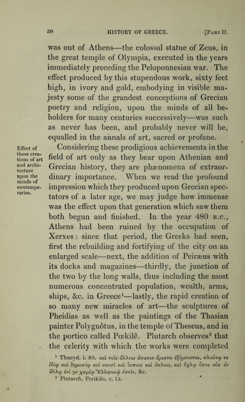 Effect of these crea- tions of art and archi- tecture upon the minds of contempo- raries. was out of Athens—the colossal statue of Zeus, in the great temple of Olympia, executed in the years immediately preceding the Peloponnesian war. The effect produced by this stupendous work, sixty feet high, in ivory and gold, embodying in visible ma- jesty some of the grandest conceptions of Grecian poetry and religion, upon the minds of all be- holders for many centuries successively—was such as never has been, and probably never will be, equalled in the annals of art, sacred or profane. Considering these prodigious achievements in the field of art only as they bear upon Athenian and Grecian history, they are pha3nomena of extraor- dinary importance. When we read the profound impression which they produced upon Grecian spec- tators of a later age, we may judge how immense was the effect upon that generation which saw them both begun and finished. In the year 480 b.c., Athens had been ruined by the occupation of Xerxes : since that period, the Greeks had seen, first the rebuilding and fortifying of the city on an enlarged scale—next, the addition of Peir8eus with its docks and magazines—thirdly, the junction of the two by the long walls, thus including the most numerous concentrated population, wealth, arms, ships, &c. in Greece^—lastly, the rapid creation of so many new miracles of art—the sculptures of Pheidias as well as the paintings of the Thasian painter Polygnotus, in the temple of Theseus, and in the portico called Poekil^. Plutarch observes^ that the celerity with which the works were completed ^ Thucyd. i-. 80. Ka\ rols cikXoLS anacriv apiara e^rjpTVvrai, nXovra re lbl(p Ka\ brjpoaicp Kai vavcrl koI 'iTmots Kai onXois, Kai oxXco oaos ovk iv aXX(p €VL ye ;^co/3/a) ^'EXXtjvikS ecTTiv, &c. Plutarch, Perikles, c. 13. *