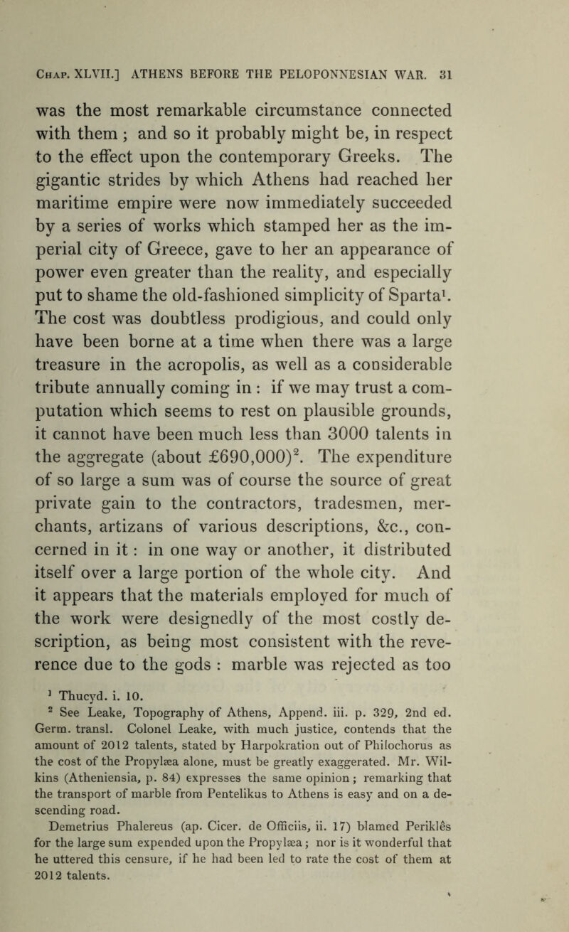 was the most remarkable circumstance connected with them ; and so it probably might be, in respect to the effect upon the contemporary Greeks. The gigantic strides by which Athens had reached her maritime empire were now immediately succeeded by a series of works which stamped her as the im- perial city of Greece, gave to her an appearance of power even greater than the reality, and especially put to shame the old-fashioned simplicity of Spartak The cost was doubtless prodigious, and could only have been borne at a time when there was a large treasure in the acropolis, as well as a considerable tribute annually coming in : if we may trust a com- putation which seems to rest on plausible grounds, it cannot have been much less than 3000 talents in the aggregate (about £690,000)^. The expenditure of so large a sum was of course the source of great private gain to the contractors, tradesmen, mer- chants, artizans of various descriptions, &c., con- cerned in it: in one way or another, it distributed itself over a large portion of the whole city. And it appears that the materials employed for much of the work were designedly of the most costly de- scription, as being most consistent with the reve- rence due to the gods : marble was rejected as too ^ Thucyd. i. 10. ^ See Leake, Topography of Athens, Append, hi. p. 329, 2nd ed. Germ, transl. Colonel Leake, with much justice, contends that the amount of 2012 talents, stated by Harpokration out of Philochorus as the cost of the Propylsea alone, must be greatly exaggerated. Mr. Wil- kins (Atheniensia, p. 84) expresses the same opinion; remarking that the transport of marble from Pentelikus to Athens is easy and on a de- scending road. Demetrius Phalereus (ap. Cicer. de Officiis, ii. 17) blamed Perikles for the large sum expended upon the Propyleea; nor is it wonderful that he uttered this censure, if he had been led to rate the cost of them at 2012 talents.