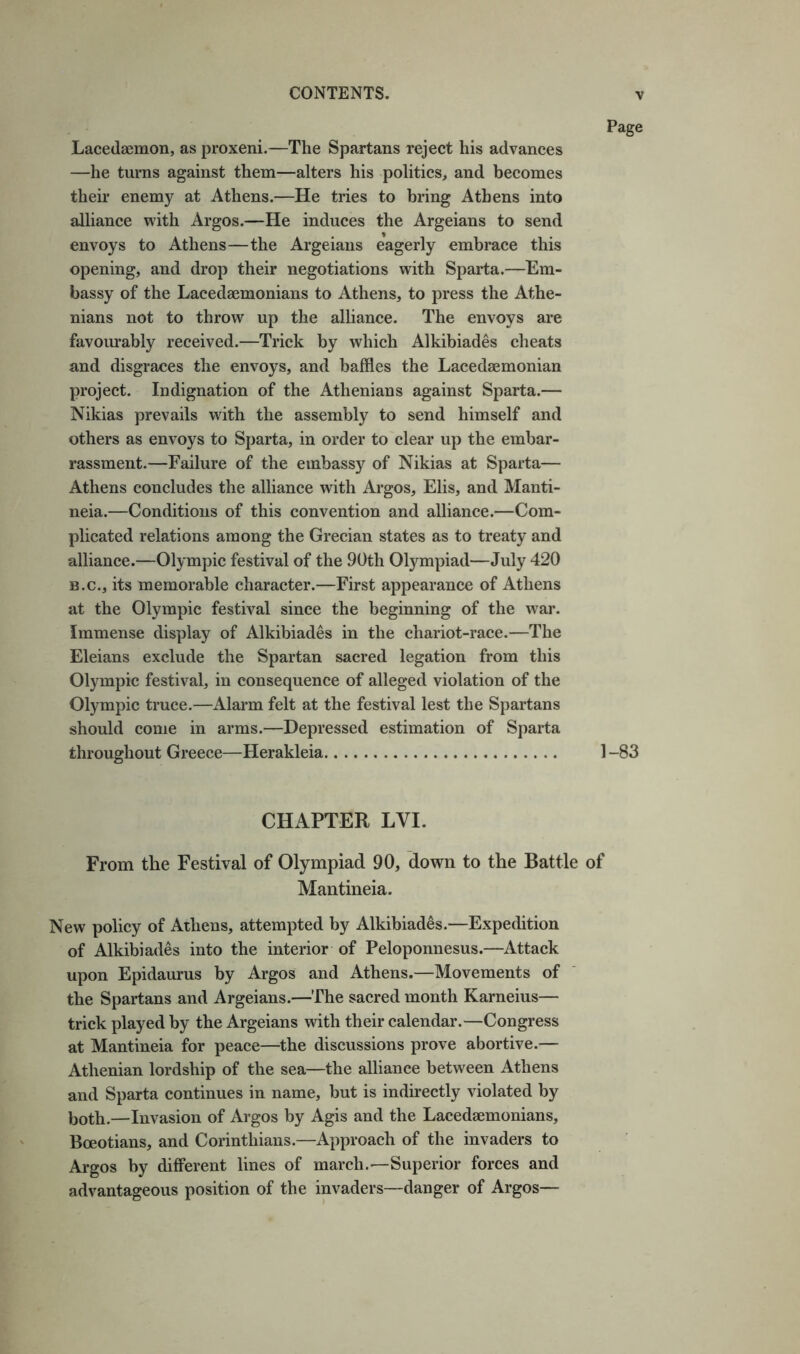 Lacedaemon, as proxeni.—The Spartans reject his advances —he turns against them—alters his politics, and becomes their enemy at Athens.—He tries to bring Athens into alliance with Argos.—He induces the Argeians to send envoys to Athens—the Argeians eagerly embrace this opening, and drop their negotiations with Sparta.—Em- bassy of the Lacedaemonians to Athens, to press the Athe- nians not to throw up the alliance. The envoys are favourably received.—Trick by which Alkibiades cheats and disgraces the envoys, and baffles the Lacedaemonian project. Indignation of the Athenians against Sparta.— Nikias prevails with the assembly to send himself and others as envoys to Sparta, in order to clear up the embar- rassment.—Failure of the embassy of Nikias at Sparta— Athens concludes the alliance with Argos, Elis, and Manti- neia.—Conditions of this convention and alliance.—Com- plicated relations among the Grecian states as to treaty and alliance.—Olympic festival of the 90th Olympiad—July 420 B.C., its memorable character.—First appearance of Athens at the Olympic festival since the beginning of the war. Immense display of Alkibiades in the chariot-race.—The Eleians exclude the Spartan sacred legation from this Olympic festival, in consequence of alleged violation of the Olympic truce.—Alarm felt at the festival lest the Spartans should come in arms.—Depressed estimation of Sparta throughout Greece—Herakleia 1-83 CHAPTER LVI. From the Festival of Olympiad 90, down to the Battle of Mantineia. New policy of Athens, attempted by Alkibiades.—Expedition of Alkibiades into the interior of Peloponnesus.—Attack upon Epidaurus by Argos and Athens.—Movements of the Spartans and Argeians.—The sacred month Karneius— trick played by the Argeians with their calendar.—Congress at Mantineia for peace—the discussions prove abortive.— Athenian lordship of the sea—the alliance between Athens and Sparta continues in name, but is indirectly violated by both.—Invasion of Argos by Agis and the Lacedaemonians, Boeotians, and Corinthians.—Approach of the invaders to Argos by different lines of march.—Superior forces and advantageous position of the invaders—danger of Argos—